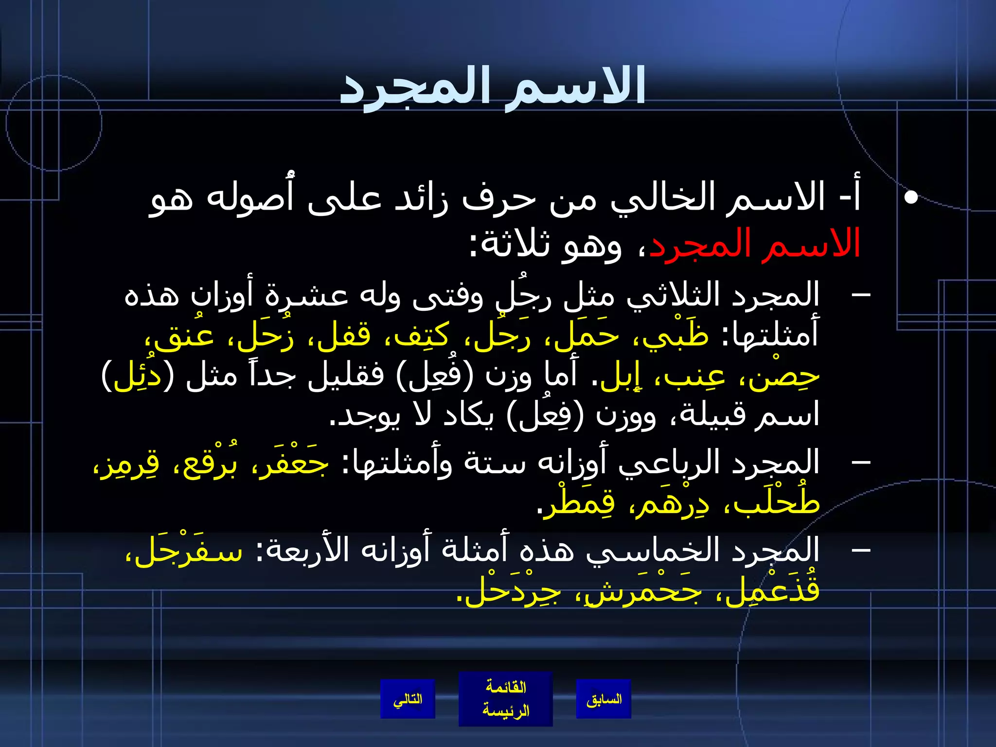 الاسم المجرد أ -  الاسم الخالي من حرف زائد على أُصوله هو  الاسم المجرد ، وهو ثلاثة : المجرد الثلاثي مثل رجُل وفتى وله عشرة أوزان هذه أَمثلتها :  ظَبْي، حَمَل، رَجُل، كتِف، قفل، زُحَل، عُنق، حِصْن، عِنب، إِبل .  أَما وزن  ( فُعِل )  فقليل جداً مثل  ( دُئِل )  اسم قبيلة، ووزن  ( فِعُل )  يكاد لا يوجد . المجرد الرباعي أَوزانه ستة وأَمثلتها :  جَعْفَر، بُرْقع، قِرمِز، طُحْلَب، دِرْهَم، قِمَطْر . المجرد الخماسي هذه أَمثلة أَوزانه الأَربعة :  سفَرْجَل، قُذَعْمِل، جَحْمَرشِ، جِرْدَحْل . التالي 