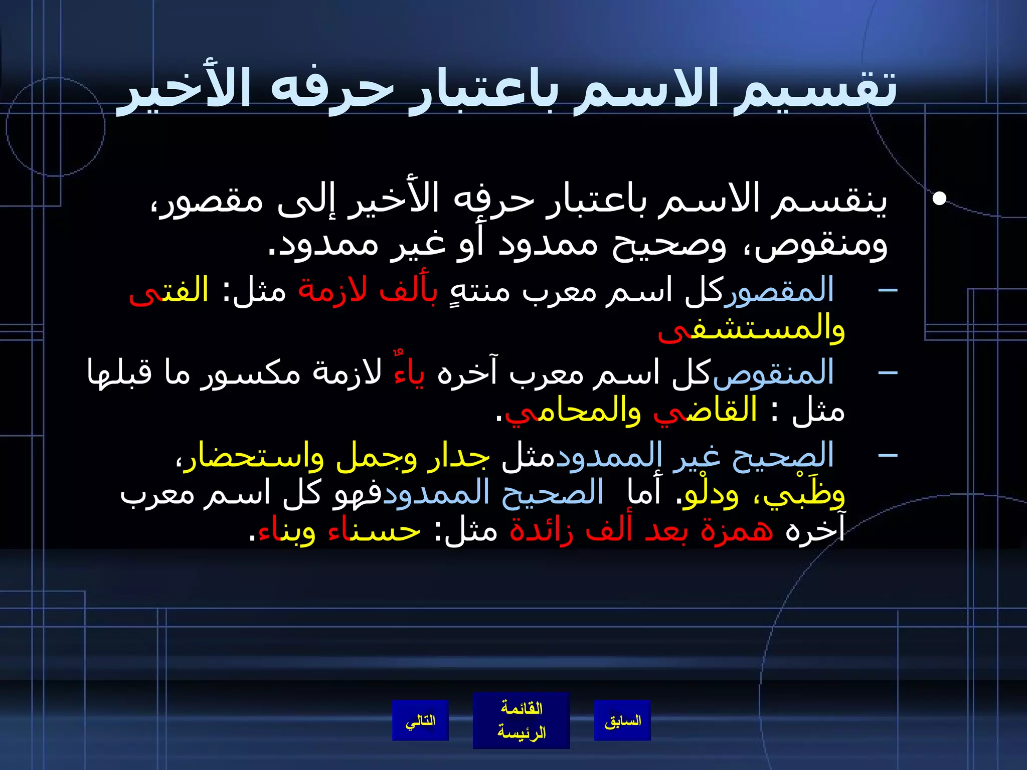 تقسيم الاسم باعتبار حرفه الأَخير ينقسم الاسم باعتبار حرفه الأَخير إلى مقصور، ومنقوص، وصحيح ممدود أَو غير ممدود . المقصور   كل اسم معرب منتهٍ  بأَلف لازمة  مثل :  الفت ى  والمستشف ى المنقوص   كل اسم معرب آخره  ياءٌ  لازمة مكسور ما قبلها مثل  :  القاض ي  والمحام ي . الصحيح غير الممدود   مثل  جدار وجمل واستحضار ،  وظَبْي، ودلْو .  أَما  الصحيح الممدود   فهو كل اسم معرب آخره  همزة بعد ألف زائدة  مثل :  حسن اء  وبن اء .  التالي 