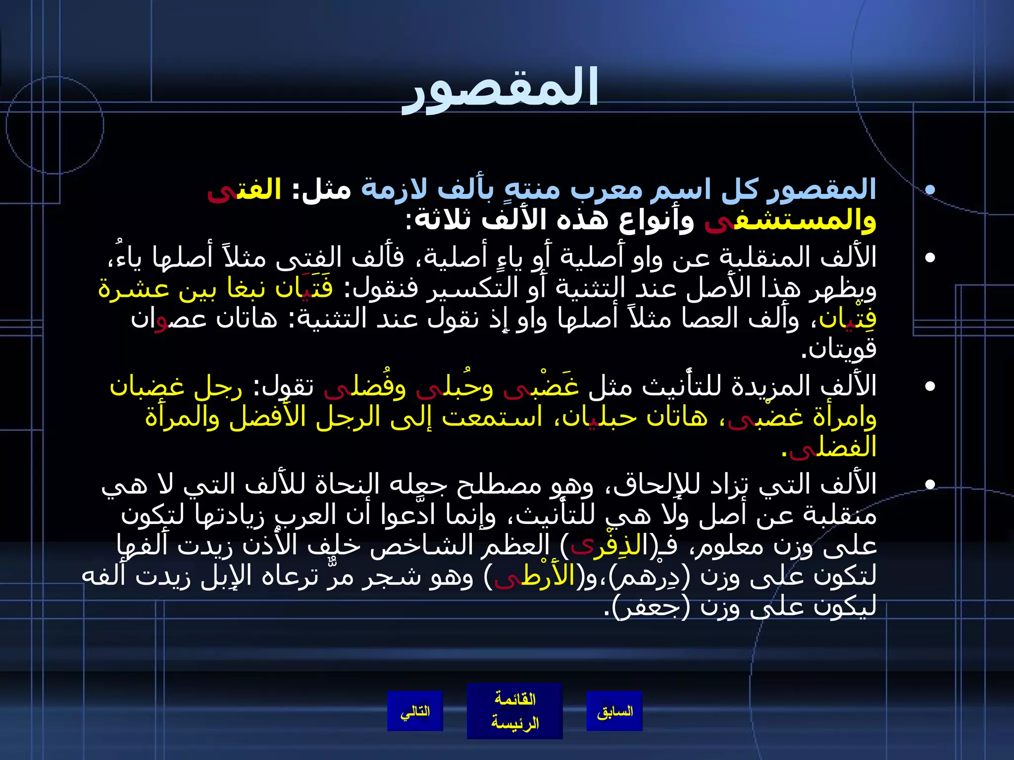 المقصور المقصور كل اسم معرب منتهٍ بأَلف لازمة  مثل :  الفت ى  والمستشف ى  وأَنواع هذه الأَلف ثلاثة : الأَلف المنقلبة عن واو أَصلية أَو ياءٍ أصلية، فأَلف الفتى مثلاً أصلها ياءُ، ويظهر هذا الأَصل عند التثنية أَو التكسير فنقول :  فَتَ يَ ان نبغا بين عشرة فِتْ ي ان ، وأَلف العصا مثلاً أصلها واو إِذ نقول عند التثنية :  هاتان عص و ان قويتان . الأَلف المزيدة للتأْنيث مثل  غَضْب ى  وحُبل ى  وفُضل ى  تقول :  رجل غضبان وامرأة غضْب ى ، هاتان حبل ي ان، استمعت إلى الرجل الأَفضل والمرأَة الفضل ى . الأَلف التي تزاد للإِلحاق، وهو مصطلح جعله النحاة للأَلف التي لا هي منقلبة عن أصل ولا هي للتأْنيث، وإنما ادَّعوا أن العرب زيادتها لتكون على وزن معلوم، فـ ( ا لذِفْر ى )  العظم الشاخص خلف الأُذن زيدت أَلفها لتكون على وزن  ( دِرْهم ) ،و ( الأَرْط ى )  وهو شجر مرٌّ ترعاه الإِبل زيدت أَلفه ليكون على وزن  ( جعفر ). التالي 
