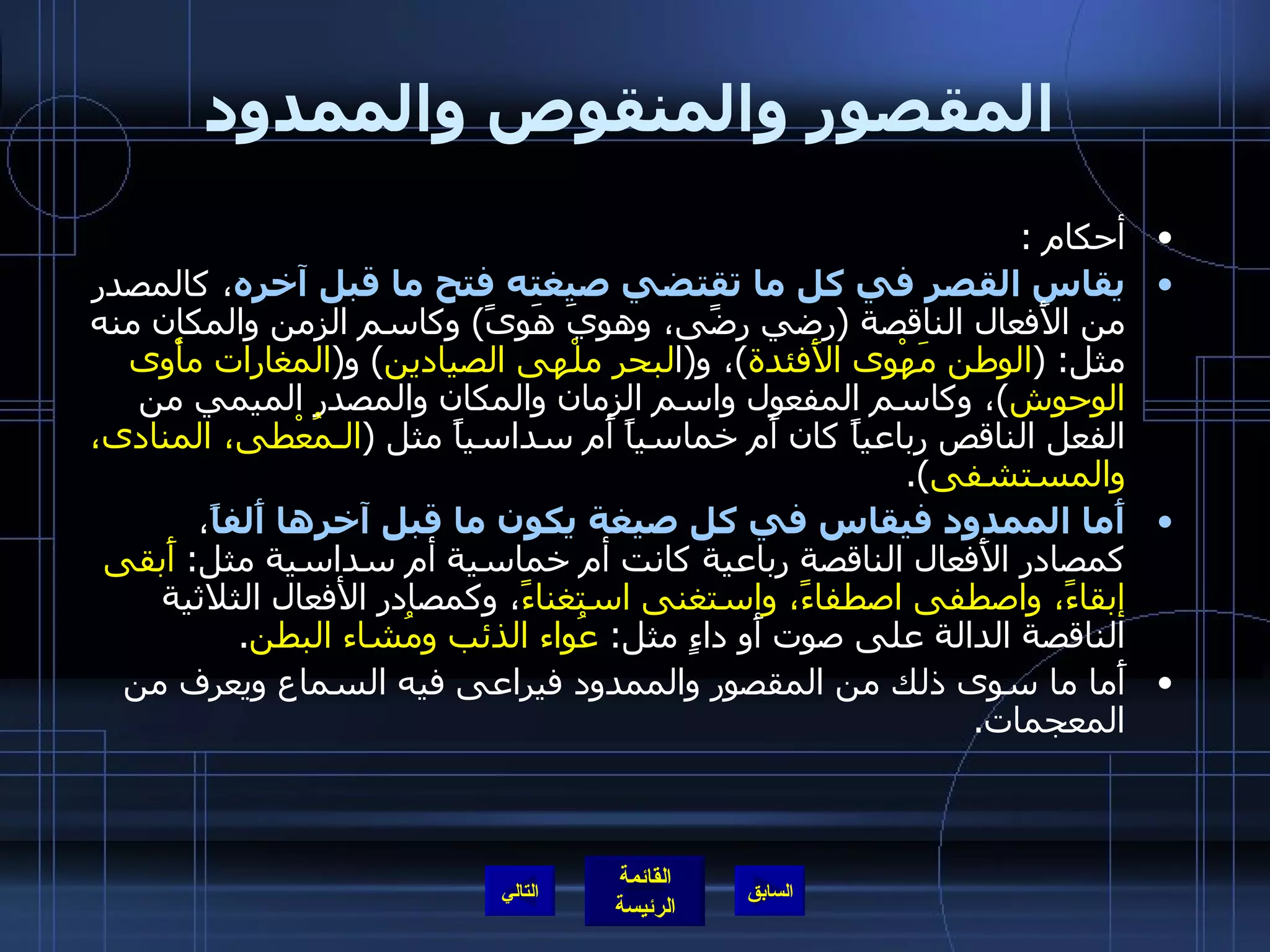 المقصور والمنقوص والممدود أحكام  : يقاس القصر في كل ما تقتضي صيغته فتح ما قبل آخره ، كالمصدر من الأَفعال الناقصة  ( رضي رضًى، وهوِيَ هَوىً )  وكاسم الزمن والمكان منه مثل : ( الوطن مَهْوى الأَفئدة ) ، و ( ا لبحر   ملْهى الصيادين )  و ( المغارات   مأْوى   الوحوش ) ، وكاسم المفعول واسم الزمان والمكان والمصدر الميمي من الفعل الناقص رباعياً كان أَم خماسياً أَم سداسياً مثل  ( الـمُعْطى، المنادى، والمستشفى ). أَما الممدود فيقاس في كل صيغة يكون ما قبل آخرها أَلفاً ، كمصادر الأَفعال الناقصة رباعية كانت أم خماسية أم سداسية مثل :  أَبقى إبقاءً، واصطفى اصطفاءً، واستغنى استغناءً ، وكمصادر الأفعال الثلاثية الناقصة الدالة على صوت أَو داءٍ مثل :  عُواء الذئب ومُشاء البطن . أَما ما سوى ذلك من المقصور والممدود فيراعى فيه السماع ويعرف من المعجمات . التالي 