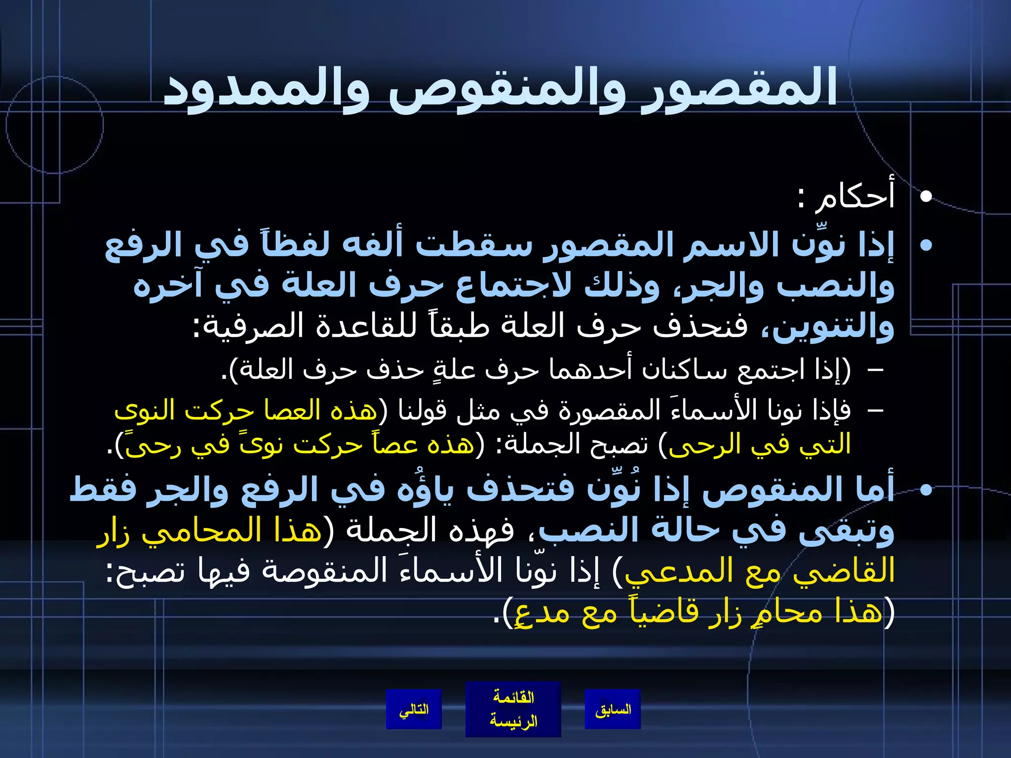 المقصور والمنقوص والممدود أحكام  : إذا نوِّن الاسم المقصور سقطت ألفه لفظاً في الرفع والنصب والجر، وذلك لاجتماع حرف العلة في آخره والتنوين،  فنحذف حرف العلة طبقاً للقاعدة الصرفية : ( إذا اجتمع ساكنان أحدهما حرف علةٍ حذف حرف العلة ). فإذا نونا الأسماءَ المقصورة في مثل قولنا  ( هذه العصا حركت النوى التي في الرحى )  تصبح الجملة : ( هذه عصاً حركت نوىً في رحىً ). أما المنقوص إذا نُوِّن فتحذف ياؤُه في الرفع والجر فقط وتبقى في حالة النصب ، فهذه الجملة  ( هذا المحامي زار القاضي مع المدعي )  إذا نوّنا الأسماءَ المنقوصة فيها تصبح : ( هذا محامٍ زار قاضياً مع مدعٍ ). التالي 