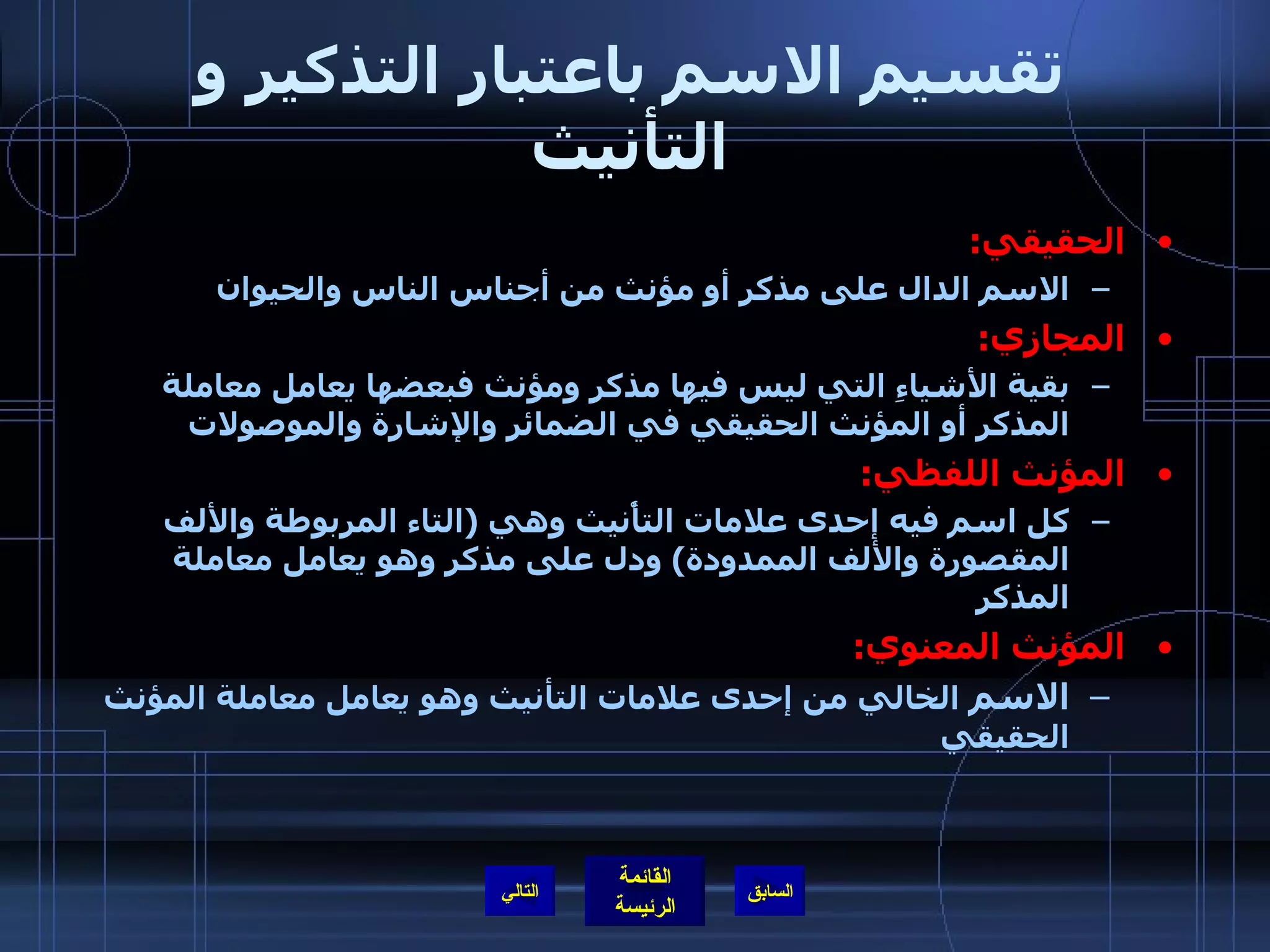 تقسيم الاسم باعتبار التذكير و التأنيث الحقيقي : الاسم الدال على مذكر أو مؤنث من أجناس الناس والحيوان المجازي :   بقية الأشياءِ التي ليس فيها مذكر ومؤنث فبعضها يعامل معاملة المذكر أو المؤنث الحقيقي في الضمائر والإشارة والموصولات المؤنث اللفظي : كل اسم فيه إحدى علامات التأْنيث وهي  ( التاء المربوطة والألف المقصورة والألف الممدودة )  ودل على مذكر وهو يعامل معاملة المذكر المؤنث المعنوي : الاسم  الخالي من إحدى علامات التأنيث وهو يعامل معاملة المؤنث الحقيقي التالي 