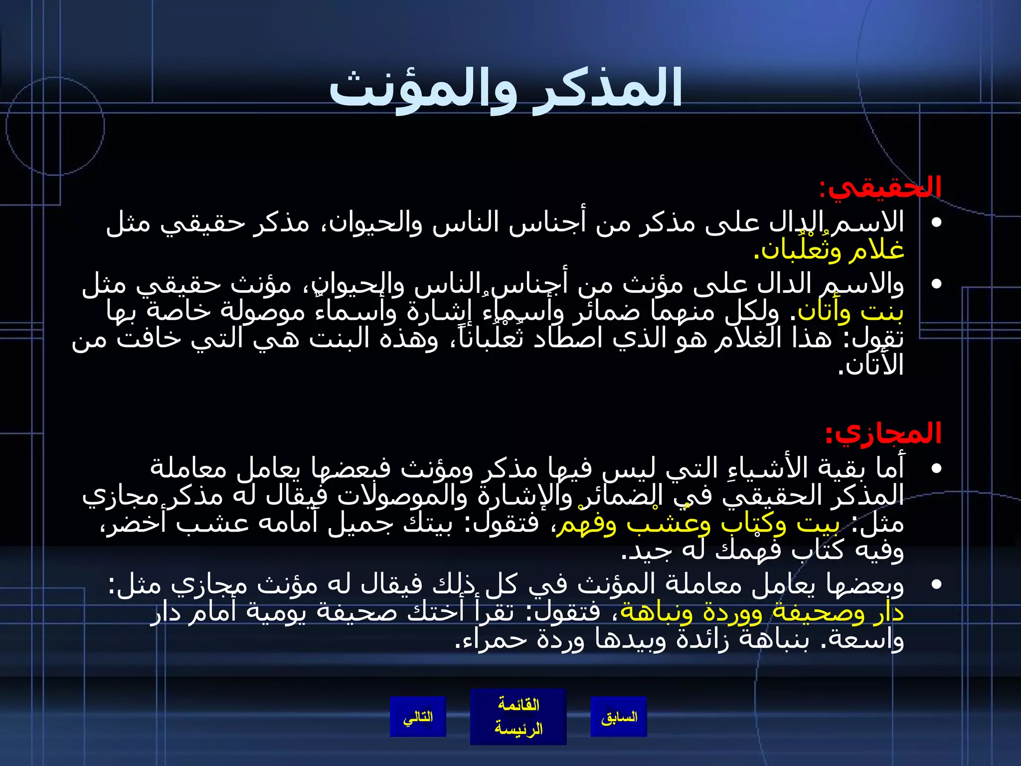 المذكر والمؤنث الحقيقي : الاسم الدال على مذكر من أجناس الناس والحيوان، مذكر حقيقي مثل  غلام وثُعْلُبان . والاسم الدال على مؤنث من أجناس الناس والحيوان، مؤنث حقيقي مثل  بنت   وأَتان .  ولكل منهما ضمائر وأسماءُ إشارة وأسماءٌ موصولة خاصة بها تقول :  هذا الغلام هو الذي اصطاد ثُعْلُباناً، وهذه البنت هي التي خافت من الأَتان . المجازي : أَما بقية الأشياءِ التي ليس فيها مذكر ومؤنث فبعضها يعامل معاملة المذكر الحقيقي في الضمائر والإشارة والموصولات فيقال له مذكر مجازي مثل :  بيت وكتاب وعُشْب وفهْم ، فتقول :  بيتك جميل أَمامه عشب أخضر، وفيه كتاب فهْمك له جيد . وبعضها يعامل معاملة المؤنث في كل ذلك فيقال له مؤنث مجازي مثل :  دار وصحيفة ووردة ونباهة ، فتقول :  تقرأ أختك صحيفة يومية أمام دار واسعة .  بنباهة زائدة وبيدها وردة حمراء . التالي 