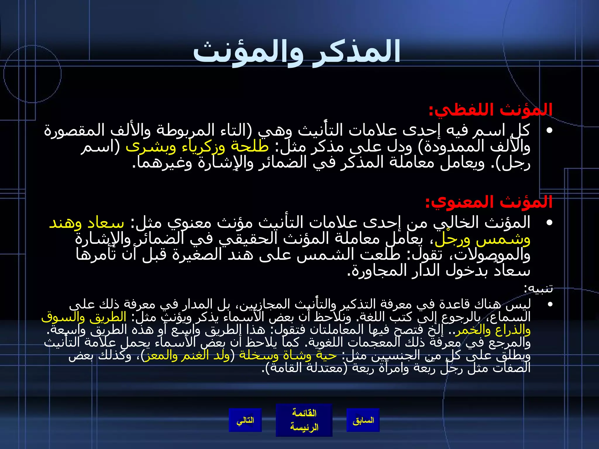 المذكر والمؤنث المؤنث اللفظي : كل اسم فيه إحدى علامات التأْنيث وهي  ( التاء المربوطة والألف المقصورة والألف الممدودة )  ودل على مذكر مثل :  طلحة وزكرياء   وبشرى   ( اسم رجل ).  ويعامل معاملة المذكر في الضمائر والإِشارة وغيرهما . المؤنث المعنوي : المؤنث الخالي من إحدى علامات التأنيث مؤنث معنوي مثل :  سعاد وهند   وشمس ورِجْل ، يعامل معاملة المؤنث الحقيقي في الضمائر والإِشارة والموصولات، تقول :  طلعت الشمس على هند الصغيرة قبل أن تأمرها سعادُ بدخول الدار المجاورة . تنبيه : ليس هناك قاعدة في معرفة التذكير والتأْنيث المجازيين، بل المدار في معرفة ذلك على السماع، بالرجوع إلى كتب اللغة .  ونلاحظ أن بعض الأَسماء يذكر ويؤنث مثل :  الطريق والسوق والذراع والخمر ..  إلخ فتصح فيها المعاملتان فتقول :  هذا الطريق واسع أَو هذه الطريق واسعة .  والمرجع في معرفة ذلك المعجمات اللغوية .  كما يلاحظ أن بعض الأَسماء يحمل علامة التأْنيث ويطلق على كلٍ من الجنسين مثل :  حية وشاة   وسخلة   ( ولد الغنم والمعز ) ، وكذلك بعض الصفات مثل رجل رَبْعة وامرأَة ربعة  ( معتدلة القامة ). التالي 