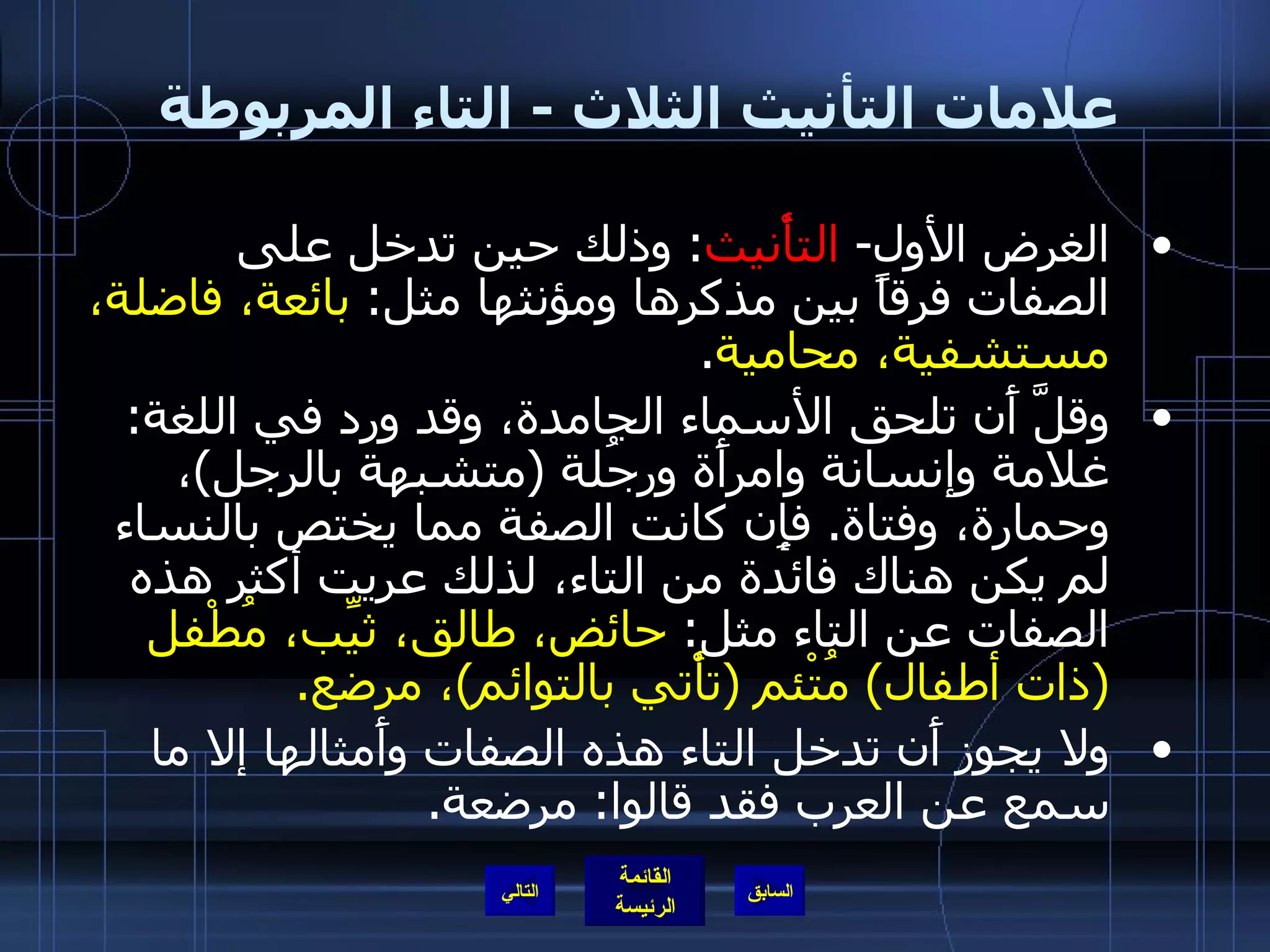 علامات التأنيث الثلاث  -  التاء المربوطة  الغرض الأول -  التأْنيث :  وذلك حين تدخل على الصفات فرقاً بين مذكرها ومؤنثها مثل :  بائعة، فاضلة، مستشفية، محامية . وقلَّ أَن تلحق الأسماء الجامدة، وقد ورد في اللغة :  غلامة وإنسانة وامرأَة ورجُلة  ( متشبهة بالرجل ) ، وحمارة، وفتاة .  فإِن كانت الصفة مما يختص بالنساء لم يكن هناك فائدة من التاء، لذلك عريت أكثر هذه الصفات عن التاء مثل :  حائض، طالق، ثيِّب، مُطْفل  ( ذات أطفال )  مُتْئم  ( تأْتي بالتوائم ) ، مرضع . ولا يجوز أَن تدخل التاء هذه الصفات وأَمثالها إلا ما سمع عن العرب فقد قالوا :  مرضعة . التالي 