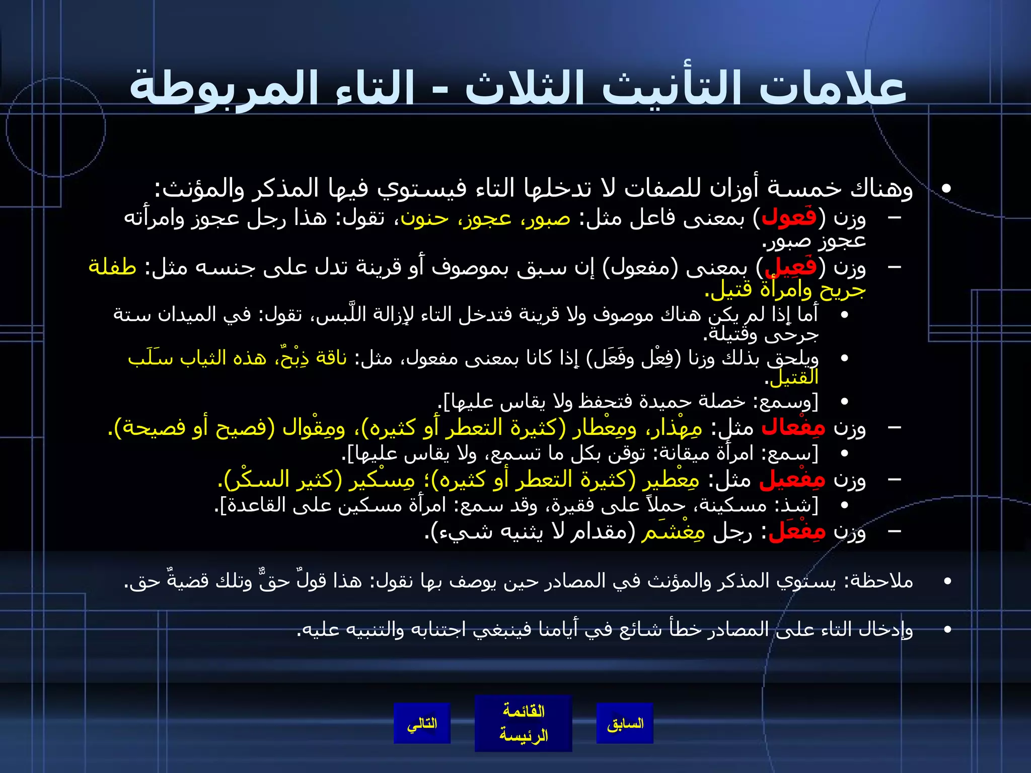 علامات التأنيث الثلاث  -  التاء المربوطة  وهناك خمسة أوزان للصفات لا تدخلها التاء فيستوي فيها المذكر والمؤنث : وزن  ( فَعول )  بمعنى فاعل مثل :  صبور، عجوز، حنون ، تقول :  هذا رجل عجوز وامرأَته عجوز صبور . وزن  ( فَعِيل )  بمعنى  ( مفعول )  إن سبق بموصوف أَو قرينة تدل على جنسه مثل :  طفلة جريح   وامرأة قتيل . أَما إِذا لم يكن هناك موصوف ولا قرينة فتدخل التاء لإِزالة اللَّبس، تقول :  في الميدان ستة جرحى وقتيلة . ويلحق بذلك وزنا  ( فِعْل وفَعَل )  إِذا كانا بمعنى مفعول، مثل :  ناقة ذِبْحٌ، هذه الثياب سَلَب القتيل . [ وسمع :  خصلة حميدة فتحفظ ولا يقاس عليها ]. وزن  مِفْعال  مثل :  مِهْذار، ومِعْطار  ( كثيرة التعطر أَو كثيره ) ، ومِقْوال  ( فصيح أو فصيحة ). [ سمع :  امرأَة ميقانة :  توقن بكل ما تسمع، ولا يقاس عليها ]. وزن  مِفْعيل  مثل :  مِعْطير  ( كثيرة التعطر أو كثيره ) ؛ مِسْكير  ( كثير السكْر ). [ شذ :  مسكينة، حملاً على فقيرة، وقد سمع :  امرأَة مسكين على القاعدة ]. وزن  مِفْعَل :  رجل  مِغْشَم   ( مقدام لا يثنيه شيء ). ملاحظة :  يستوي المذكر والمؤنث في المصادر حين يوصف بها نقول :  هذا قولٌ حقٌّ وتلك قضيةٌ حق . وإدخال التاء على المصادر خطأ شائع في أَيامنا فينبغي اجتنابه والتنبيه عليه . التالي 