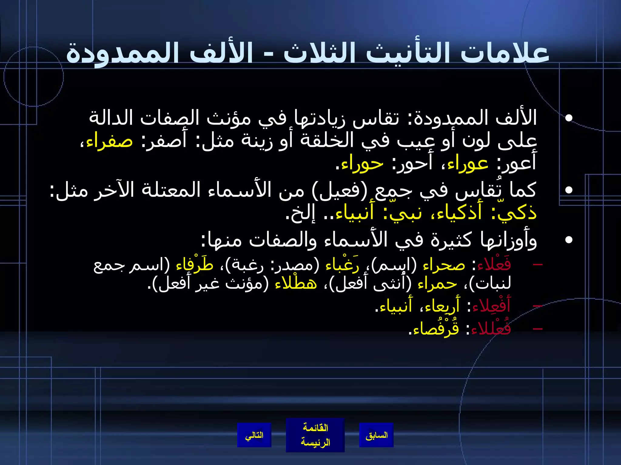 علامات التأنيث الثلاث  -  الألف الممدودة الألف الممدودة :  تقاس زيادتها في مؤنث الصفات الدالة على لون أو عيب في الخلقة أو زينة مثل :  أَصفر :  صفراء ، أَعور :  عوراء ، أَحور :  حوراء . كما تُقاس في جمع  ( فعيل )  من الأَسماء المعتلة الآخر مثل :  ذكيّ :  أَذكياء، نبيّ :  أَنبياء ..  إلخ . وأَوزانها كثيرة في الأَسماء والصفات منها : فَعْلاء :  صحراء   ( اسم ) ،  رَغْباء   ( مصدر :  رغبة ) ،  طَرْفاء   ( اسم جمع لنبات ) ،  حمراء   ( أُنثى أَفعل ) ،  هطْلاء   ( مؤنث غير أَفعل ). أَفْعِلاء :  أَربِعاء ،  أَنبياء .  فُعْللاء :  قُرْفُصاء . التالي 