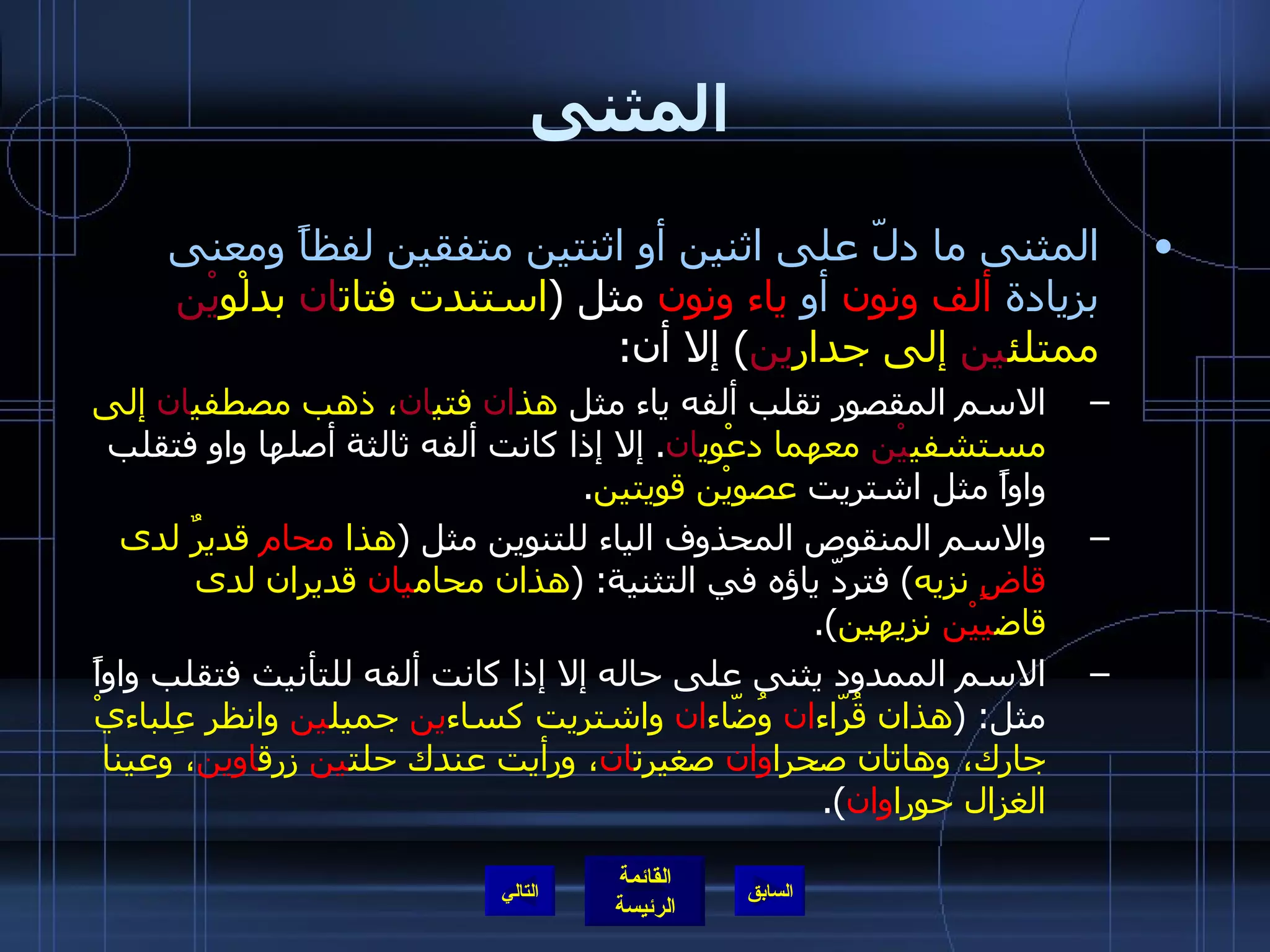 المثنى المثنى ما دلّ على اثنين أو اثنتين متفقين لفظاً ومعنى بزيادة   ألف ونون   أو   ياء ونون  مثل  ( استندت فتات ان  بدلْو يْن  ممتلئ ين  إلى جدار ين )  إلا أن : الاسم المقصور تقلب ألفه ياء مثل  هذ ان  فتي ان ، ذهب مصطفي ان  إلى مستشفي يْن  معهما دعْوي ان .  إلا إذا كانت ألفه ثالثة أصلها واو فتقلب واواً مثل اشتريت  عصويْن قويتين . والاسم المنقوص المحذوف الياء للتنوين مثل  ( هذا  محام  قديرٌ لدى  قاضٍ  نزيه )  فتردّ ياؤه في التثنية : ( هذان محام يان  قديران لدى قاض ييْن  نزيهين ). الاسم الممدود يثنى على حاله إلا إذا كانت ألفه للتأنيث فتقلب واواً مثل : ( هذان قُرّاء ان  وُضّاء ان  واشتريت كساء ين  جميل ين  وانظر عِلباءيْ جارك، وهاتان صحرا وان  صغيرت ان ، ورأيت عندك حلت ين  زرق اوين ، وعينا الغزال حورا وان ). التالي 