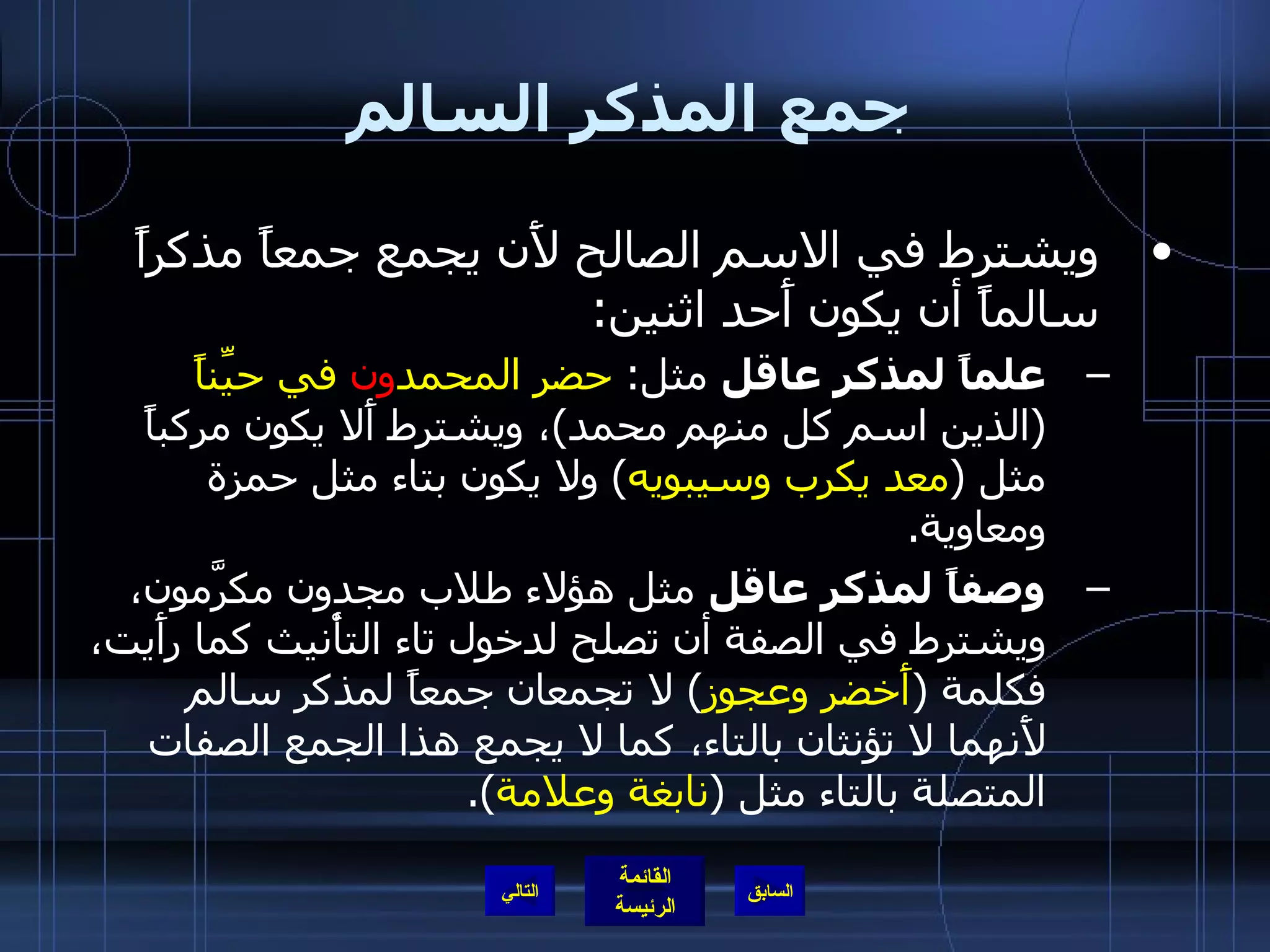 جمع المذكر السالم ويشترط في الاسم الصالح لأَن يجمع جمعاً مذكراً سالماً أن يكون أَحد اثنين : علماً لمذكر عاقل  مثل :  حضر المحمد ون  في حيِّناً   ( الذين اسم كل منهم محمد ) ، ويشترط أَلا يكون مركباً مثل  ( معد يكرب وسيبويه )  ولا يكون بتاء مثل حمزة ومعاوية . وصفاً لمذكر عاقل  مثل هؤلاء طلاب مجدون مكرَّمون، ويشترط في الصفة أن تصلح لدخول تاء التأْنيث كما رأَيت، فكلمة  ( أَخضر وعجوز )  لا تجمعان جمعاً لمذكر سالم لأَنهما لا تؤنثان بالتاء، كما لا يجمع هذا الجمع الصفات المتصلة بالتاء مثل  ( نابغة وعلامة ). التالي 