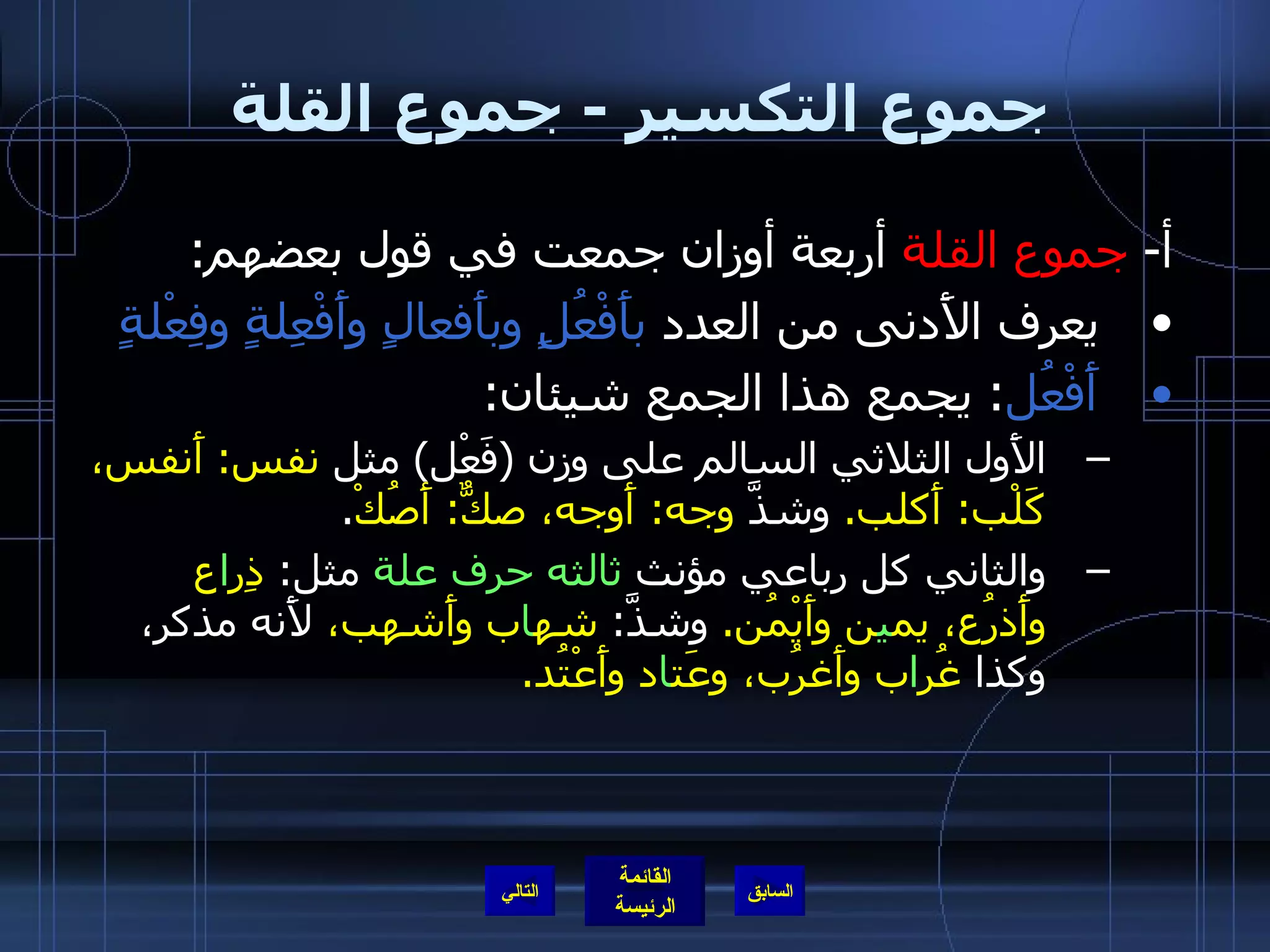 جموع التكسير  -  جموع القلة  أ -  جموع القلة  أربعة أوزان جمعت في قول بعضهم : يعرف الأَدنى من العدد  بأَفْعُلٍ وبأَفعالٍ وأَفْعِلةٍ وفِعْلةٍ أَفْعُل :  يجمع هذا الجمع شيئان :  الأَول الثلاثي السالم على وزن  ( فَعْل )  مثل  نفس :  أَنفس، كَلْب :  أَكلب .  وشذَّ  وجه :  أَوجه، صكٌّ :  أَصُكْ . والثاني كل رباعي مؤنث  ثالثه حرف علة  مثل :  ذِر ا ع وأَذرُع، يم ي ن وأَيْمُن .  وشذَّ :   شه ا ب وأَشهب،  لأَنه مذكر، وكذا  غُر ا ب وأَغرُب، وعَت ا د وأَعْتُد . التالي 