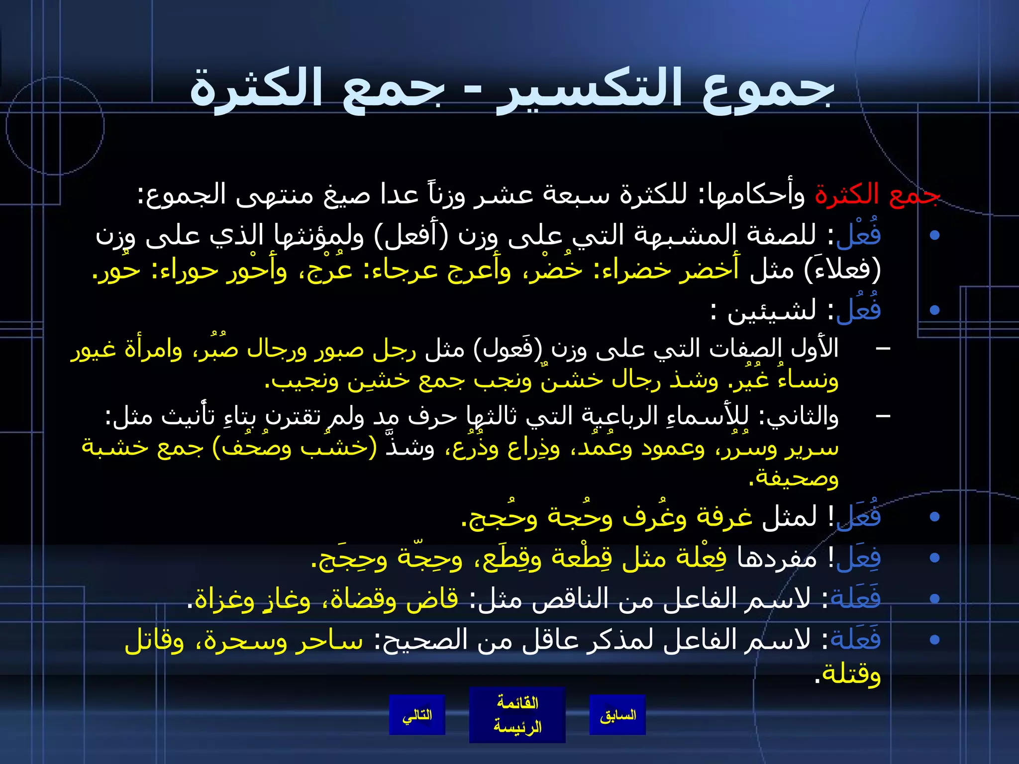 جموع التكسير  -  جمع الكثرة  جمع الكثرة  وأحكامها :  للكثرة سبعة عشر وزناً عدا صيغ منتهى الجموع : فُعْل :  للصفة المشبهة التي على وزن  ( أَفعل )  ولمؤنثها الذي على وزن  ( فعلاءَ )  مثل  أَخضر خضراء :  خُضْر، وأَعرج عرجاء :  عُرْج، وأَحْور حوراء :  حُور . فُعُل :  لشيئين  : الأَول الصفات التي على وزن  ( فَعول )  مثل  رجل صبور ورجال صُبُر، وامرأة غيور ونساءُ غُيُر .  وشذ رجال خشنٌ ونجب جمع خشِن ونجيب . والثاني :  للأَسماءِ الرباعية التي ثالثها حرف مد ولم تقترن بتاءِ تأْنيث مثل :  سرير وسُرُر، وعمود وعُمُد، وذِراع وذُرُع،  وشذَّ   ( خشُب وصُحُف )  جمع خشبة وصحيفة . فُعَل !  لمثل  غرفة وغُرف وحُجة وحُجج . فِعَل !  مفردها  فِعْلة مثل قِطْعة وقِطَع، وحِجّة وحِجَج . فَعَلة :  لاسم الفاعل من الناقص مثل :  قاض وقضاة، وغازٍ وغزاة . فَعَلة :  لاسم الفاعل لمذكر عاقل من الصحيح :  ساحر وسحرة، وقاتل وقتلة . التالي 