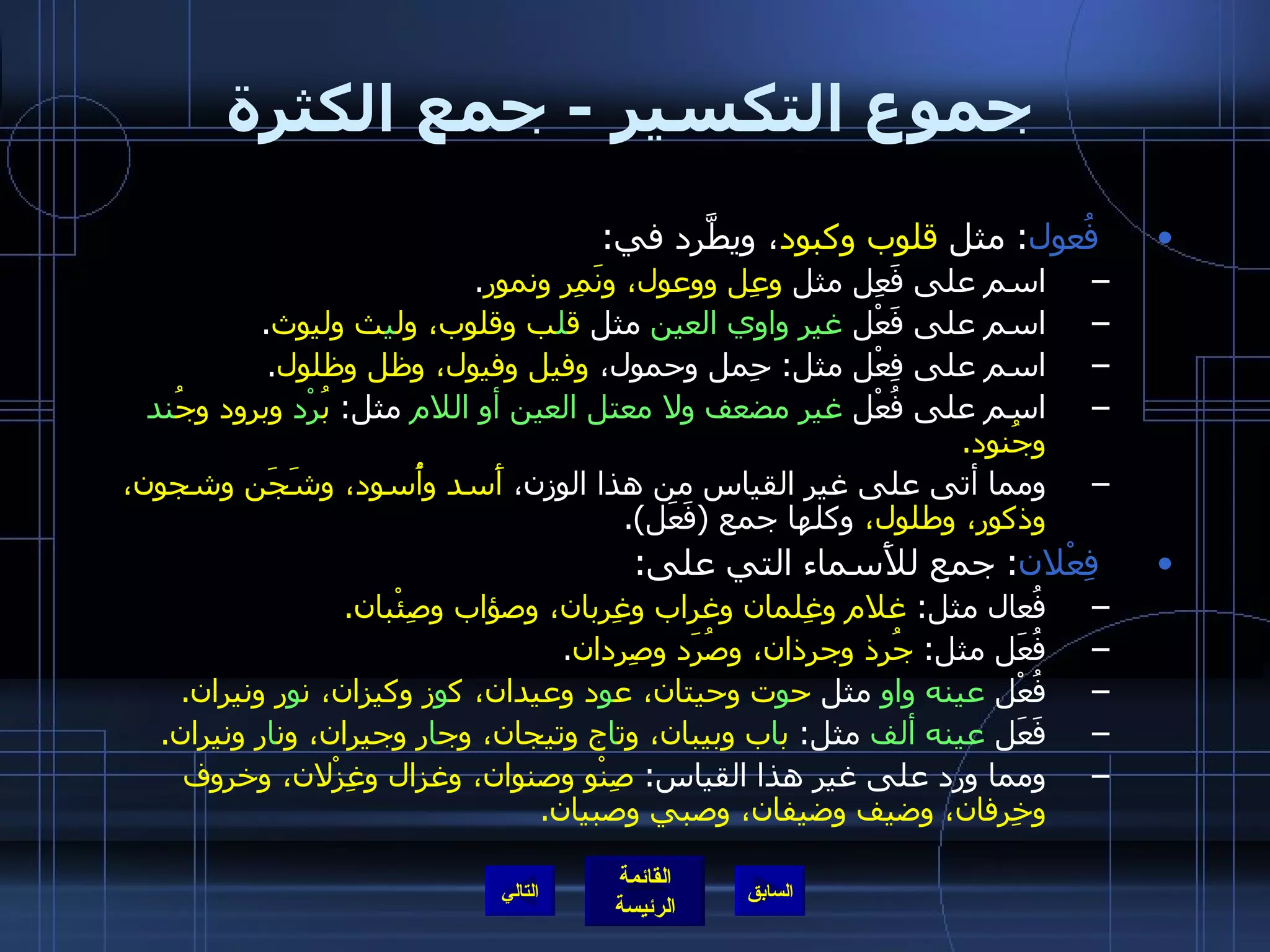 جموع التكسير  -  جمع الكثرة فُعول :  مثل  قلوب وكبود ، ويطَّرد في : اسم على فَعِل مثل  وعِل ووعول، ونَمِر ونمور . اسم على فَعْل  غير واوي العين  مثل  ق ل ب وقلوب، ول ي ث وليوث . اسم على فِعْل مثل :  حِمل وحمول،  وفيل وفيول، وظل وظلول . اسم على فُعْل  غير مضعف ولا معتل العين أو اللام  مثل :  بُ رْد  وبرود وجُ ند  وجُنود . ومما أتى على غير القياس من هذا الوزن،  أَسد وأُسود، وشَجَن وشجون، وذكور، وطلول،  وكلها جمع  ( فَعَل ). فِعْلان :  جمع للأَسماء التي على : فُعال مثل :  غلام وغِلمان وغراب وغِربان، وصؤاب وصِئْبان . فُعَل مثل :  جُرذ وجرذان، وصُرَد وصِردان . فُعْل  عينه واو  مثل  ح و ت وحيتان، ع و د وعيدان، ك و ز وكيزان، ن و ر ونيران . فَعَل  عينه ألف  مثل :  ب ا ب وبيبان، وت ا ج وتيجان، وج ا ر وجيران، ون ا ر ونيران . ومما ورد على غير هذا القياس :  صِنْو وصنوان، وغزال وغِزْلان، وخروف وخِرفان، وضيف وضيفان، وصبي وصبيان . التالي 