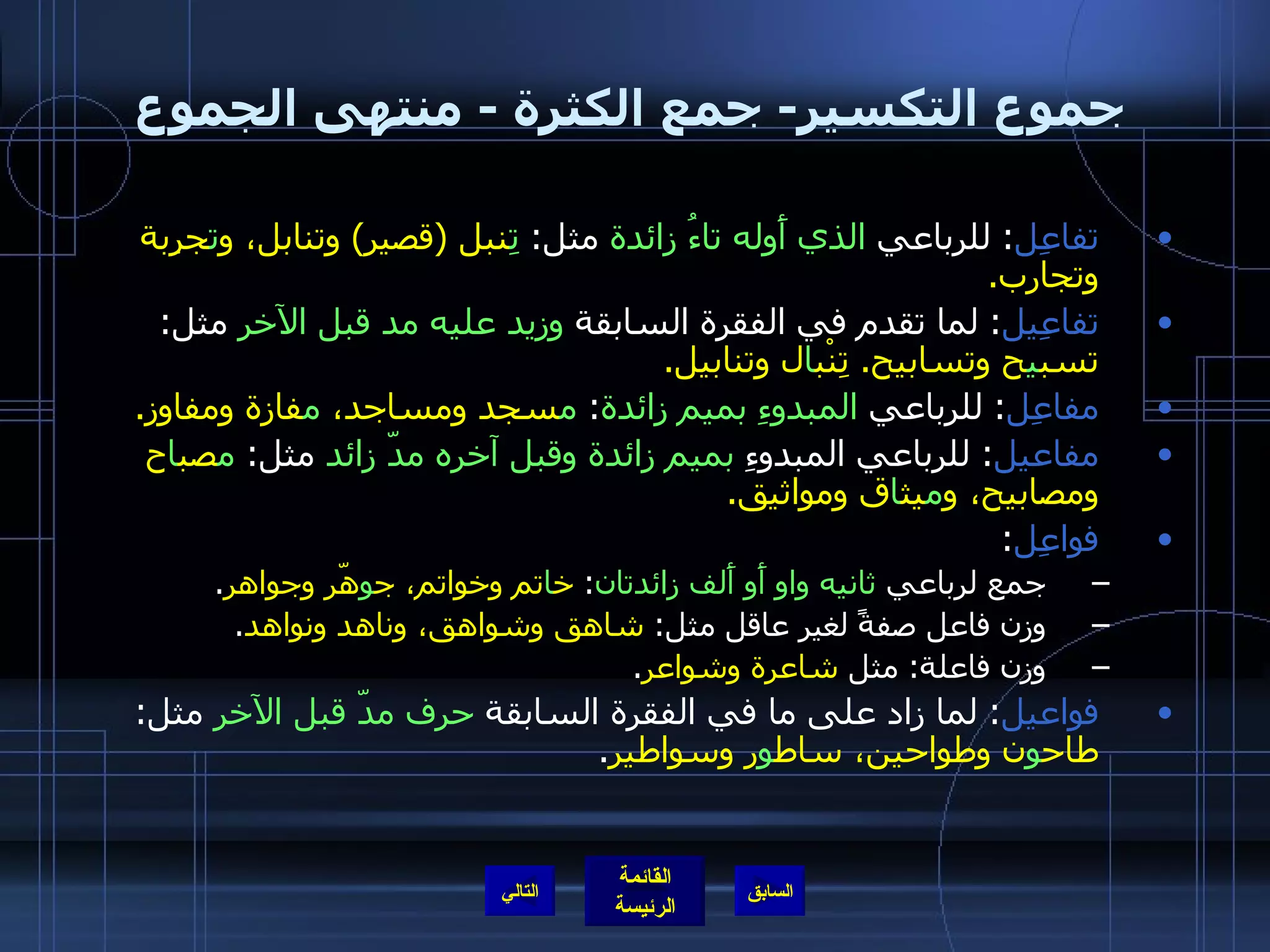 جموع التكسير -  جمع الكثرة  -  منتهى الجموع تفاعِل :  للرباعي  الذي أَوله تاءُ زائدة  مثل :   تِ نبل  ( قصير )  وتنابل، و ت جرِبة وتجارب . تفاعِيل :  لما تقدم في الفقرة السابقة  وزيد عليه مد قبل الآخر  مثل :  تسب ي ح وتسابيح .  تِنْب ا ل وتنابيل . مفاعِل :  للرباعي  المبدوءِ بميم زائدة :  م سجد ومساجد،  م فازة ومفاوز . مفاعيل :  للرباعي المبدوءِ  بميم زائدة وقبل آخره مدّ زائد  مثل :  م صب ا ح ومصابيح، و م يث ا ق ومواثيق . فواعِل : جمع لرباعي  ثانيه واو أَو أَلف زائدتان :  خ ا تم وخواتم، ج و هّر وجواهر . وزن فاعل صفةً لغير عاقل مثل :  شاهق وشواهق، وناهد ونواهد . وزن فاعلة :  مثل  شاعرة وشواعر . فواعيل :  لما زاد على ما في الفقرة السابقة  حرف مدّ قبل الآخر  مثل :  طاح و ن وطواحين، ساط و ر وسواطير . التالي 