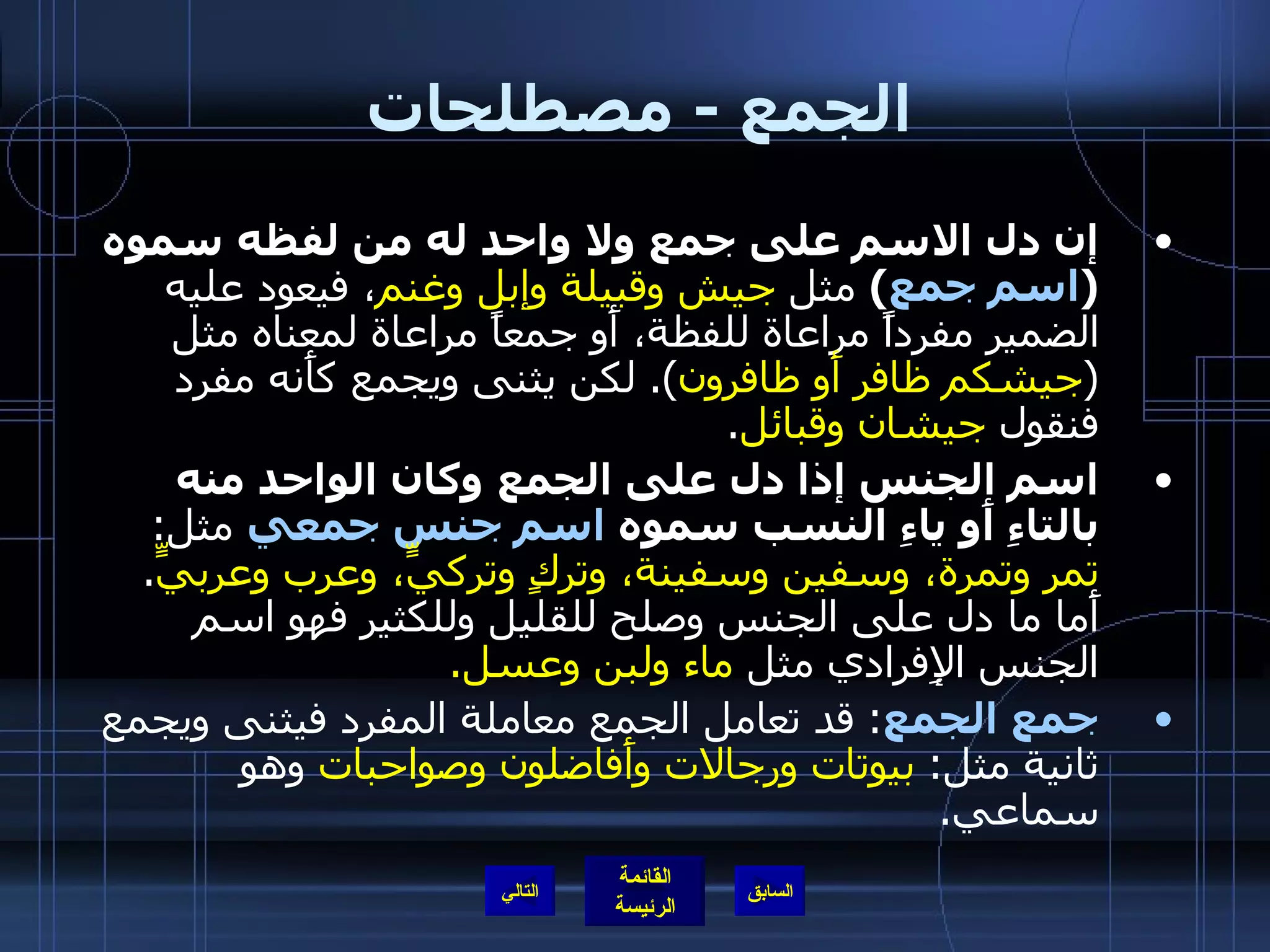 الجمع  -  مصطلحات  إن دل الاسم على جمع ولا واحد له من لفظه سموه  ( اسم جمع )   مثل  جيش وقبيلة وإبل وغنم ، فيعود عليه الضمير مفرداً مراعاة للفظة، أَو جمعاً مراعاة لمعناه مثل  ( جيشكم ظافر أَو ظافرون ).  لكن يثنى ويجمع كأَنه مفرد فنقول  جيشان وقبائل . اسم الجنس إذا دل على الجمع   وكان الواحد منه بالتاءِ أَو ياءِ النسب سموه  اسم جنس جمعي  مثل :  تمر وتمرة، وسفين وسفينة، وتركٍ وتركيٍّ، وعرب وعربيٍّ .  أَما ما دل على الجنس وصلح للقليل وللكثير فهو اسم الجنس الإِفرادي مثل  ماء ولبن وعسل . جمع الجمع :  قد تعامل الجمع معاملة المفرد فيثنى ويجمع ثانية مثل :  بيوتات ورجالات وأَفاضلون وصواحبات  وهو سماعي . التالي 