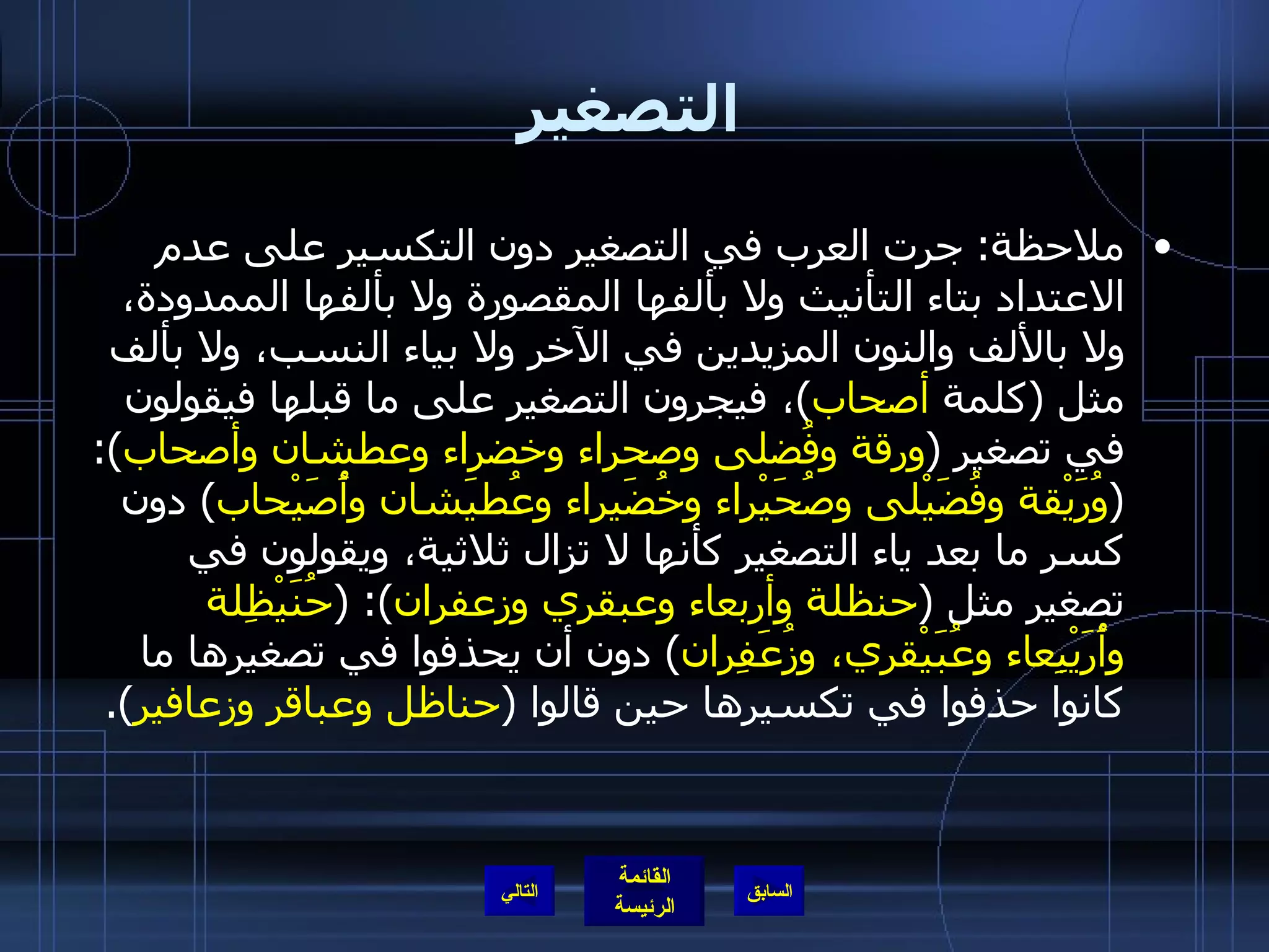 التصغير ملاحظة :  جرت العرب في التصغير دون التكسير على عدم الاعتداد بتاء التأنيث ولا بألفها المقصورة ولا بألفها الممدودة، ولا بالألف والنون المزيدين في الآخر ولا بياء النسب، ولا بألف مثل  ( كلمة  أصحاب ) ، فيجرون التصغير على ما قبلها فيقولون في تصغير  ( ورقة وفُضلى وصحراء وخضراء وعطشان وأصحاب ): ( وُرَيْقة وفُضَيْلى وصُحَيْراء وخُضَيراء وعُطيَشان وأُصَيْحاب )  دون كسر ما بعد ياء التصغير كأنها لا تزال ثلاثية، ويقولون في تصغير مثل  ( حنظلة وأربعاء وعبقري وزعفران ): ( حُنَيْظِلة وأُرَيْبِعاء وعُبَيْقري، وزُعَفِران )  دون أن يحذفوا في تصغيرها ما كانوا حذفوا في تكسيرها حين قالوا  ( حناظل وعباقر وزعافير ). التالي 