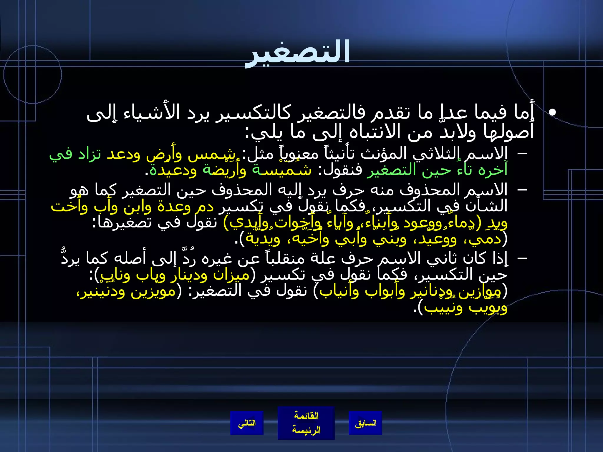 التصغير أَما فيما عدا ما تقدم فالتصغير كالتكسير يرد الأَشياء إِلى أُصولها ولابدَّ من الانتباه إلى ما يلي : الاسم الثلاثي المؤنث تأْنيثاً معنوياً مثل :  شمس وأَرض ودعد   تزاد في آخره تاءُ حين التصغير  فنقول :  شُمَيْس ة  وأُرَيْض ة  ودعيْد ة . الاسم المحذوف منه حرف يرد إِليه المحذوف حين التصغير كما هو الشأْن في التكسير، فكما نقول في تكسير  دم وعدة وابن وأَب وأُخت ويد  ( دماءٌ ووعود وأَبناءٌ، وآباءٌ وأَخوات وأَيدي )   نقول في تصغيرها : ( دُمَيّ، ووُعَيْد، وبُنَيّ وأُبيّ وأُخَيّه، ويُدَيَّة ). إِذا كان ثاني الاسم حرف علة منقلباً عن غيره رُدَّ إلى أصله كما يردُّ حين التكسير، فكما نقول في تكسير  ( ميزان ودينار وباب وناب ): ( موازين ودنانير وأَبواب وأَنياب )  نقول في التصغير : ( مويْزين ودُنَيْنير، وبُوَيْب ونُييْب ). التالي 