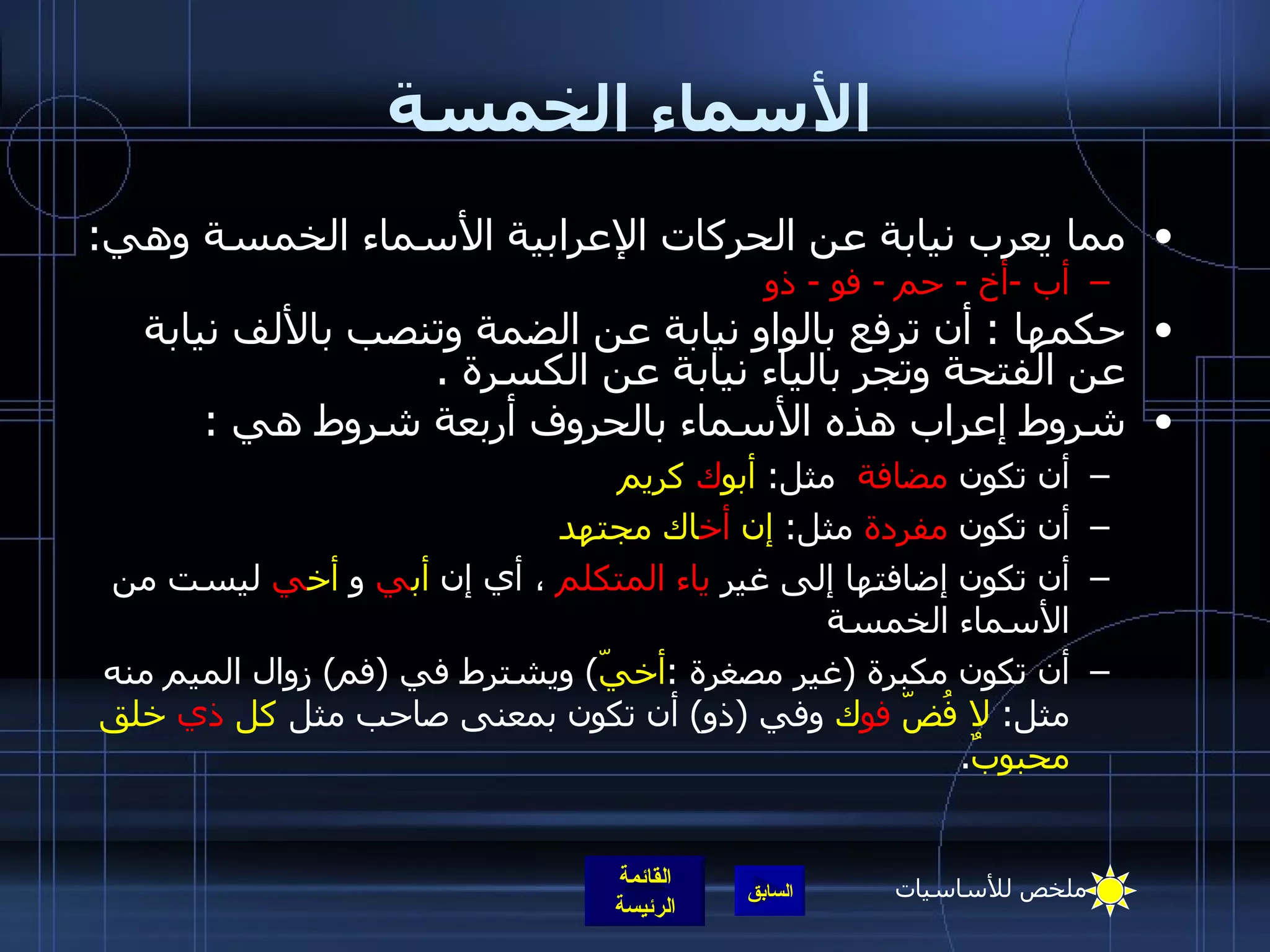 الأسماء الخمسة مما يعرب نيابة عن الحركات الإعرابية الأسماء الخمسة وهي :   أب  - أخ  -  حم  -  فو  -  ذو   حكمها  :  أن ترفع بالواو نيابة عن الضمة وتنصب بالألف نيابة عن الفتحة وتجر بالياء نيابة عن الكسرة   . شروط إعراب هذه الأسماء بالحروف أربعة شروط هي   : أن تكون  مضافة   مثل :  أبو ك  كريم أن تكون  مفردة  مثل :  إن  أخ اك مجتهد   أن تكون إضافتها إلى غير  ياء المتكلم   ، أي إن  أب ي  و  أخ ي  ليست من الأسماء الخمسة أن تكون مكبرة  ( غير مصغرة  : أخيّ )  ويشترط في  ( فم )  زوال الميم منه مثل :  لا فُضّ  فو ك  وفي  ( ذو )  أن تكون بمعنى صاحب مثل  كل  ذي  خلق محبوبٌ . ملخص للأساسيات 