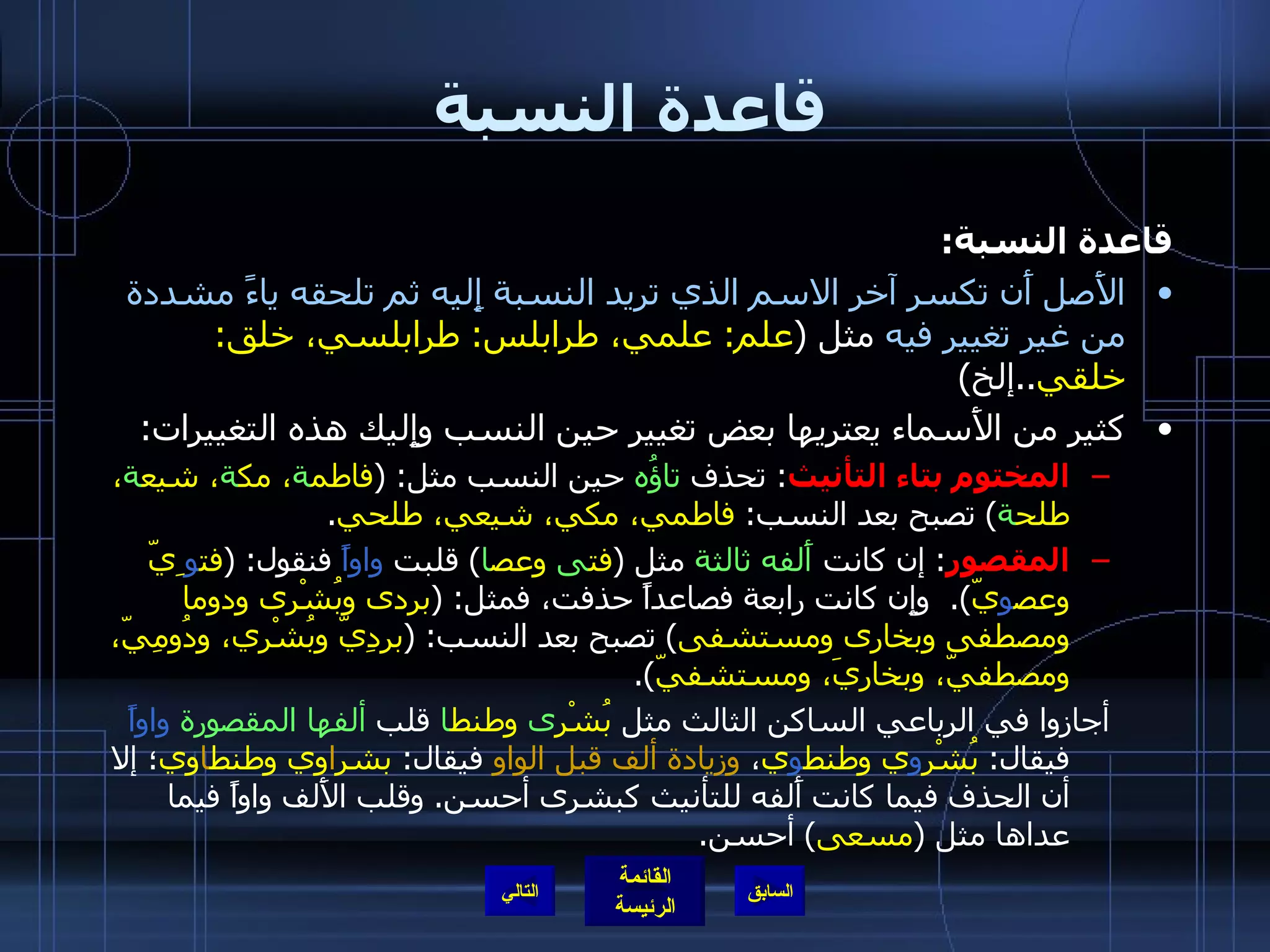 قاعدة النسبة قاعدة النسبة : الأَصل أَن تكسر آخر الاسم الذي تريد النسبة إِليه ثم تلحقه ياءً مشددة من غير تغيير فيه  مثل  ( علم :  علمي، طرابلس :  طرابلسي، خلق :  خلقي .. إلخ ) كثير من الأَسماء يعتريها بعض تغيير حين النسب وإِليك هذه التغييرات : المختوم بتاء التأنيث :  تحذف  تاؤُه  حين النسب مثل : ( فاطم ة ، مك ة ، شيع ة ، طلح ة )  تصبح بعد النسب :  فاطمي، مكي، شيعي، طلحي . المقصور :  إن كانت  أَلفه ثالثة  مثل  ( فت ى  وعص ا )  قلبت  واواً  فنقول : ( فت و ِيّ وعص و يّ ).  وإِن كانت رابعة فصاعداً حذفت، فمثل : ( بردى وبُشْرى ودوما ومصطفى وبخارى ومستشفى )  تصبح بعد النسب : ( بردِيّ وبُشْري، ودُومِيّ، ومصطفيّ، وبخاريَ، ومستشفيّ ). أجازوا في الرباعي الساكن الثالث مثل  بُشْر ى  وطنط ا  قلب  ألفها المقصورة   واواً  فيقال :  بُشْر و ي وطنط و ي ،  وزيادة ألف قبل الواو  فيقال :  بشر ا وي وطنط ا وي ؛ إلا أن الحذف فيما كانت أَلفه للتأنيث كبشرى أحسن .  وقلب الأَلف واواً فيما عداها مثل  ( مسعى )  أحسن . التالي 