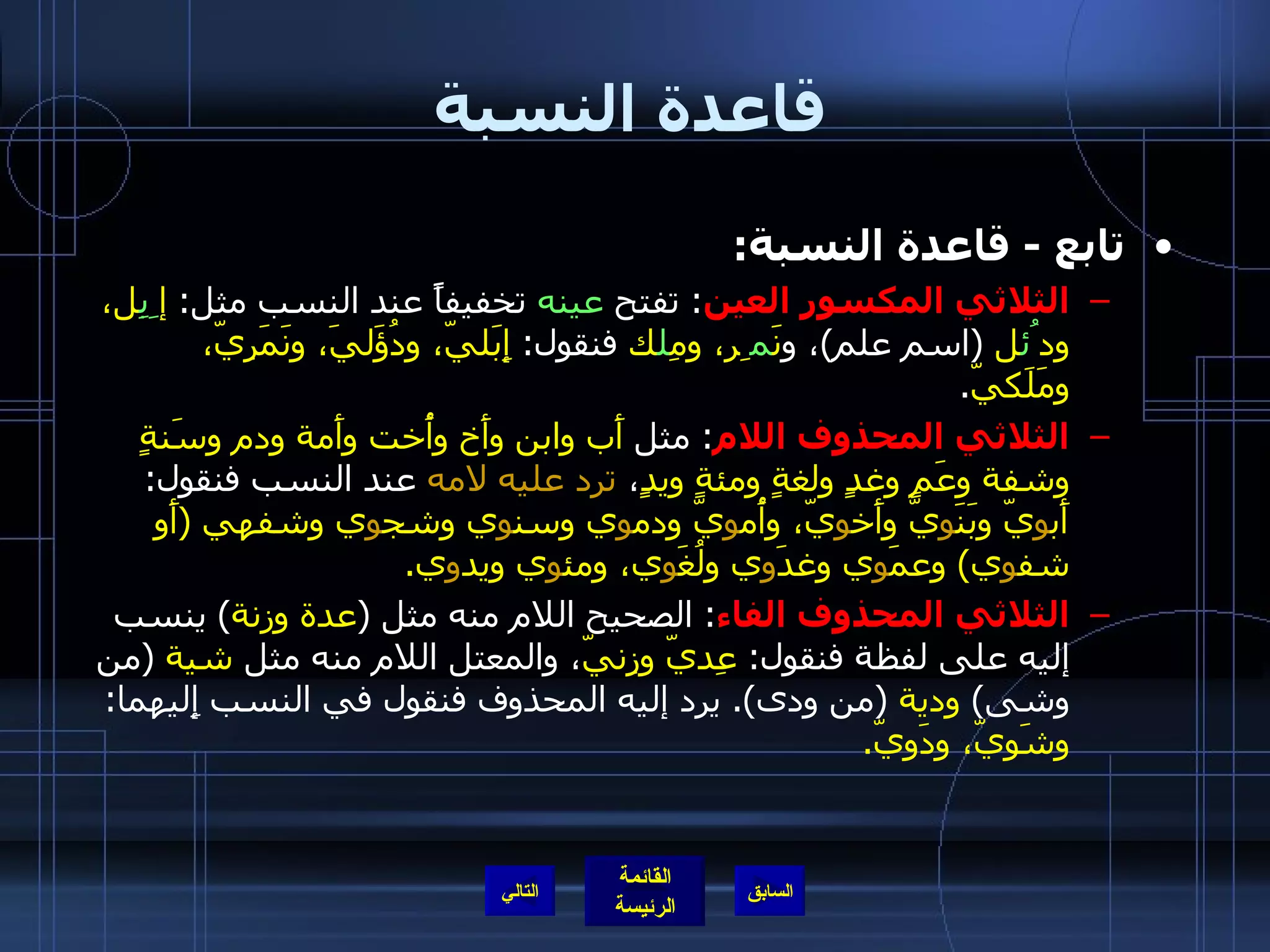 قاعدة النسبة تابع  -  قاعدة النسبة :   الثلاثي المكسور العين :  تفتح  عينه  تخفيفاًَ عند النسب مثل :  إ ِبِ ل، ود ُئ ل   ( اسم علم ) ، و نَ م ِر، ومِ ل ك  فنقول :  إِبَليّ، ودُؤَليَ، ونَمَرِِيّ، ومَلَكيّ . الثلاثي المحذوف اللام :  مثل  أَب وابن وأَخ وأُخت وأَمة ودم وسَنةٍ وشفة وعَمٍ وغدٍ ولغةٍ ومئةٍ ويدٍ ،  ترد عليه لامه  عند النسب فنقول :  أَب و يّ وبَنَ و يّ وأَخ و يّ، وأُم و يّ ودم و ي وسن و ي وشج و ي وشفهي  ( أَو شف و ي )  وعمَ و ي وغدَ و ي ولُغَ و ي، ومئ و ي ويد و ي . الثلاثي المحذوف الفاء :  الصحيح اللام منه مثل  ( عدة وزنة )  ينسب إليه على لفظة فنقول :  عِديّ وزِنيّ ، والمعتل اللام منه مثل  شية   ( من وشى )  ودية   ( من ودى ).  يرد إليه المحذوف فنقول في النسب إِليهما :  وِشَوِيّ، وِدَوِيّ . التالي 