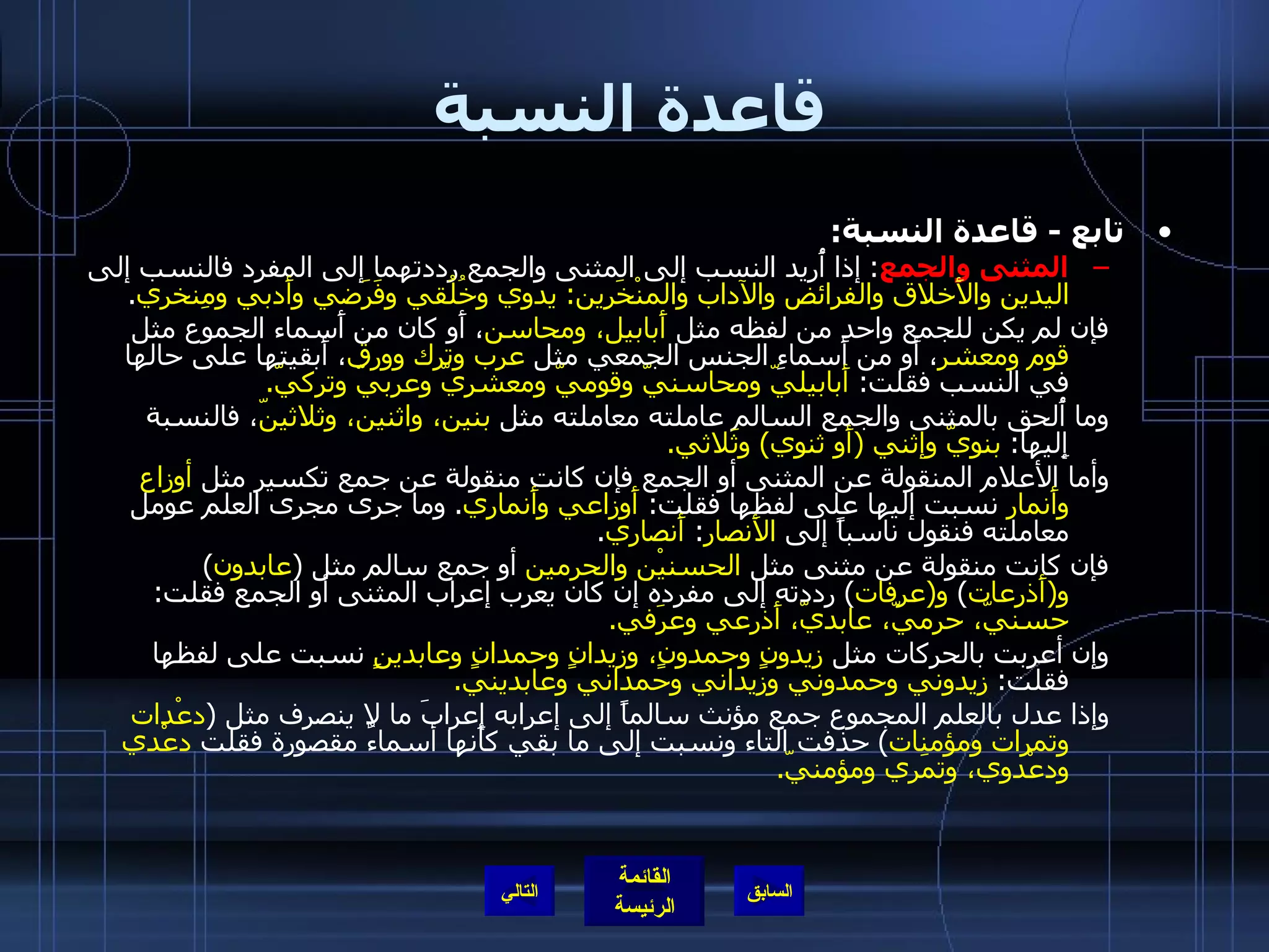 قاعدة النسبة تابع  -  قاعدة النسبة :   المثنى والجمع :  إذا أُريد النسب إلى المثنى والجمع رددتهما إلى المفرد فالنسب إلى  اليدين والأَخلاق والفرائض والآداب والمنْخَرين :  يدوي وخُلُقي وفَرَضي وأَدبي ومِنخري . فإن لم يكن للجمع واحد من لفظه مثل  أَبابيل، ومحاسن ، أَو كان من أَسماء الجموع مثل  قوم ومعشر ، أَو من أَسماءِ الجنس الجمعي مثل  عرب وترك وورق ، أَبقيتها على حالها في النسب فقلت :  أَبابيليّ ومحاسنيّ وقوميّ ومعشريّ وعربيّ وتركيّ . وما أُلحق بالمثنى والجمع السالم عاملته معاملته مثل  بنين، واثنين، وثلاثينّ ، فالنسبة إِليها :  بنويّ وإثني  ( أَو ثنوي )  وثَلاثي . وأما الأعلام المنقولة عن المثنى أو الجمع فإن كانت منقولة عن جمع تكسير مثل  أوزاع وأَنمار  نسبت إليها على لفظها فقلت :  أَوزاعي وأَنماري .  وما جرى مجرى العلم عومل معاملته فنقول ناسباً إلى  الأَنصار :  أَنصاري . فإن كانت منقولة عن مثنى مثل  الحسنيْن والحرمين  أو جمع سالم مثل  ( عابدون )  و ( أَذرعات )  و ( عرفات )  رددته إلى مفرده إن كان يعرب إعراب المثنى أو الجمع فقلت :  حسنيّ، حرميّ، عابديّ، أَذرعي وعرَفي . وإن أعربت بالحركات مثل  زيدونٍ وحمدونٍ، وزيدانٍ وحمدانٍ وعابدينٍ  نسبت على لفظها فقلت :  زيدوني وحمدوني وزيداني وحمداني وعابديني . وإذا عدل بالعلم المجموع جمع مؤنث سالماً إلى إعرابه إعرابَ ما لا ينصرف مثل  ( دعْدات وتمرات ومؤمنات )  حذفت التاء ونسبت إلى ما بقي كأَنها أسماءٌ مقصورة فقلت  دعْدي ودعْدوي، وتمَري ومؤمنيّ . التالي 