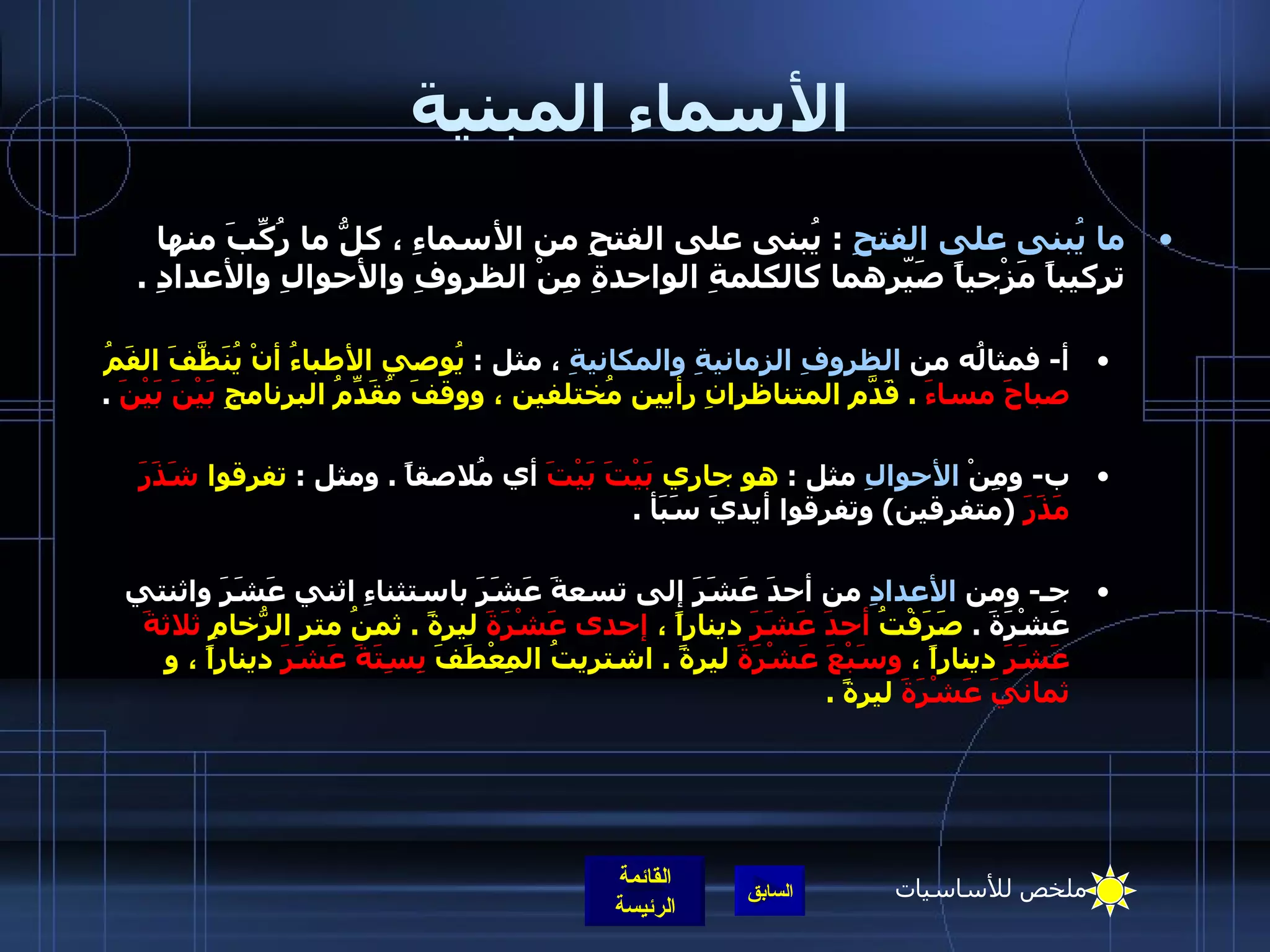 الأسماء المبنية ما يُبنى على الفتحِ   :  يُبنى على الفتحِ من الأسماءِ ، كلُّ ما رُكِّبَ منها تركيباً مَزْجياً صَيّرهما كالكلمةِ الواحدةِ مِنْ الظروفِ والأحوالِ والأعدادِ  .  أ -  فمثالُه من  الظروفِ الزمانيةِ والمكانيةِ  ، مثل  :  يُوصي الأطباءُ أنْ يُنَظَّفَ الفَمُ  صباحَ مساءَ   .  قَدّمَ المتناظرانِ رأيين مُختلفين ، ووقفَ مُقَدِّمُ البرنامجِ  بَيْنَ بَيْنَ   .  ب -  ومِنْ  الأحوالِ  مثل  :  هو جاري  بَيْتَ بَيْتَ  أي مُلاصقاً  .  ومثل  :  تفرقوا  شَذَرَ مَذَرَ   ( متفرقين )  وتفرقوا أيديَ سَبَأ  .    جـ -  ومن  الأعدادِ  من أحدَ عَشَرَ إلى تسعةَ عَشَرَ باستثناءِ اثني عَشَرَ واثنتي عَشْرَةَ  .  صَرَفْتُ  أحدَ عَشَرَ  ديناراً ،  إحدى عَشْرَةَ  ليرةً  .  ثمنُ متر الرُّخامِ  ثلاثةَ عَشَرَ  ديناراً ،  وسَبْعَ عَشْرَةَ  ليرةً  .  اشتريتُ المِعْطَفَ  بِسِتَةَ عَشَرَ  ديناراً ، و  ثمانيَ عَشْرَةَ  ليرةً  .    ملخص للأساسيات 