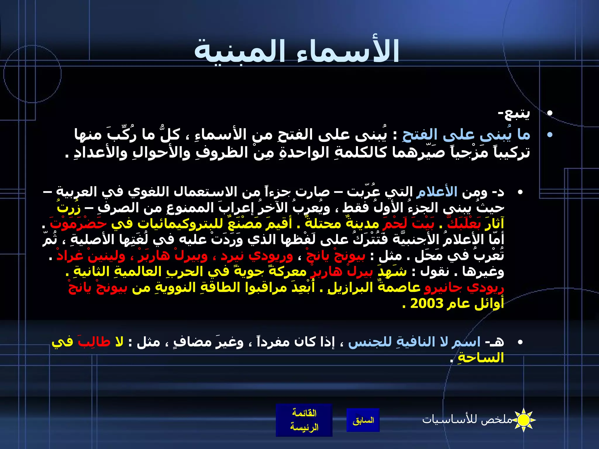 الأسماء المبنية يتبع - ما يُبنى على الفتحِ   :  يُبنى على الفتحِ من الأسماءِ ، كلُّ ما رُكِّبَ منها تركيباً مَزْجياً صَيّرهما كالكلمةِ الواحدةِ مِنْ الظروفِ والأحوالِ والأعدادِ  .  د -  ومن  الأعلامِ  التي عُرّبت – صارت جزءاً من الاستعمال اللغوي في العربية – حيثُ يبنى الجزءُ الأولُ فقط ، ويُعربُ الآخرُ إعرابَ الممنوعِ من الصرفِ –  زُرتُ آثارَ  بَعْلَبَكَّ   .  بَيْتَ لَحْمَ  مدينةٌ محتلةٌ  .  أقيمَ مَصْنَعٌ للبتروكيمائيات في  حَضْرَمَوْتَ   .  أمّا الأعلامُ الأجنبيّةَ فَتُتْرَكُ على لَفْظها الذي وَرَدَتْ عليه في لُغَتِها الأصليةِ ، ثُمّ تُعْربُ في مَحَل  .  مثل  :  بيونجْ يانجْ  ،  وريودي نيرد ، وبيرلْ هاربَرْ ، ولينينْ غرادْ   .  وغيرها  .  نقول  :  شَهِدَ  بيرلْ هاربرْ  معركةً جويةً في الحربِ العالميةِ الثانيةِ  .  ريودي جانيرو  عاصمةٌ البرازيلِ  .  أُبْعِدَ مراقبوا الطاقةِ النوويةِ من  بيونجْ يانجْ  أوائل عام  2003 .    هـ -  اسم لا النافيةِ للجنس  ، إذا كان مفرداً ، وغيرَ مضافٍ ، مثل  :  لا  طالِبَ  في الساحةِ   . ملخص للأساسيات 