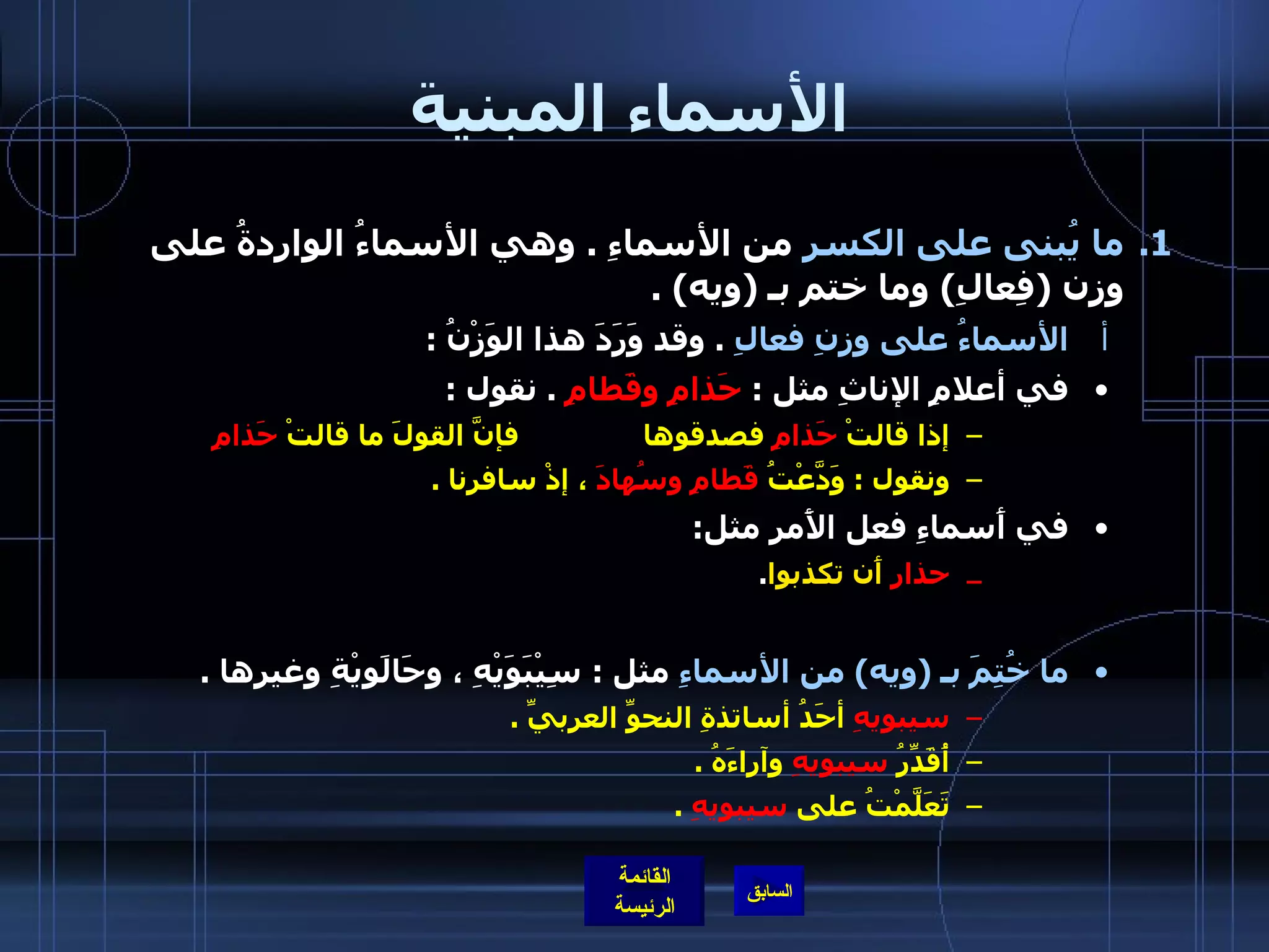 الأسماء المبنية ما يُبنى على الكسرِ  من الأسماءِ  .  وهي الأسماءُ الواردةُ على وزن  ( فِعالِ )  وما ختم بـ  ( ويه ) .  الأسماءُ على وزنِ فعالِ   .  وقد وَرَدَ هذا الوَزْنُ  : في أعلامِ الإناثِ مثل  :  حَذامِ وقَطامِ   .  نقول  :  إذا قالتْ  حَذامِ  فصدقوها  فإنَّ القولَ ما قالتْ  حَذامِ   ونقول  :  وَدَّعْتُ  قَطامِ   وسُهادَ  ، إذْ سافرنا  .   في أَسماءِ فعل الأَمر مثل : حذارِ   أَن تكذبوا . ما خُتِمَ بـ  ( ويه )  من الأسماءِ  مثل  :  سِيْبَوَيْهِ ، وحَالَويْةِ وغيرِها  .  سيبويهِ  أحَدُ أساتذةِ النحوِّ العربيِّ  .  أُقَدِّرُ  سيبويهِ  وآراءَهُ  .  تَعَلَّمْتُ على  سيبويهِ   .  