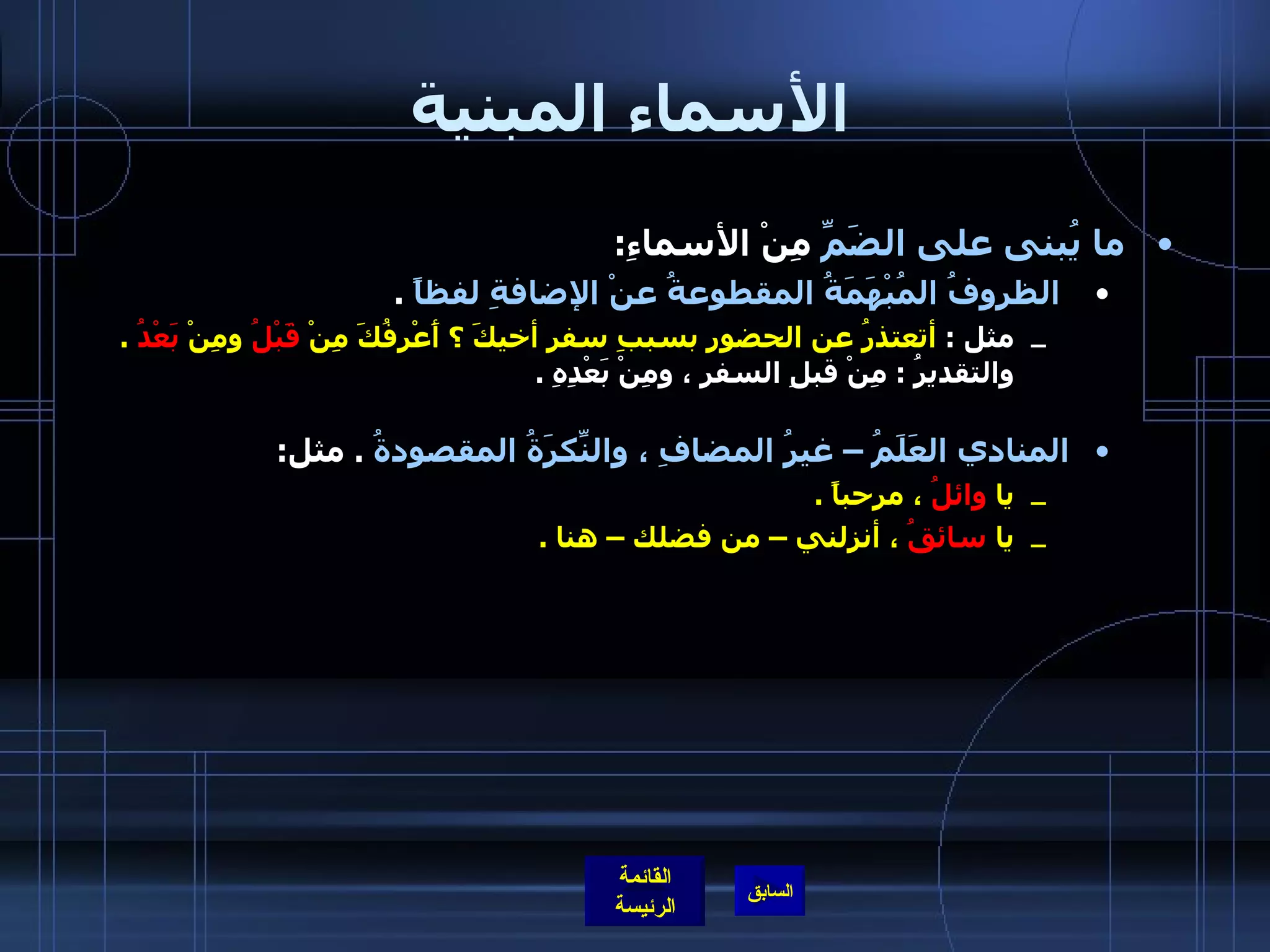 الأسماء المبنية ما يُبنى على الضَمِّ  مِنْ الأسماءِ : الظروفُ المُبْهَمَةُ المقطوعةُ عنْ الإضافةِ لفظاً   .  مثل  :  أتعتذرُ عن الحضورِ بسببِ سفرِ أخيكَ ؟ أَعْرِفُكَ مِنْ  قَبْلُ  ومِنْ  بَعْدُ   .   والتقديرُ  :  مِنْ قبلِ السفرِ ، ومِنْ بَعْدِهِ  .  المنادي العَلَمُ – غيرُ المضافِ ، والنّكِرَةُ المقصودةُ   .  مثل :  يا  وائلُ  ، مرحباً  . يا  سائقُ  ، أنزلني – من فضلك – هنا  . 