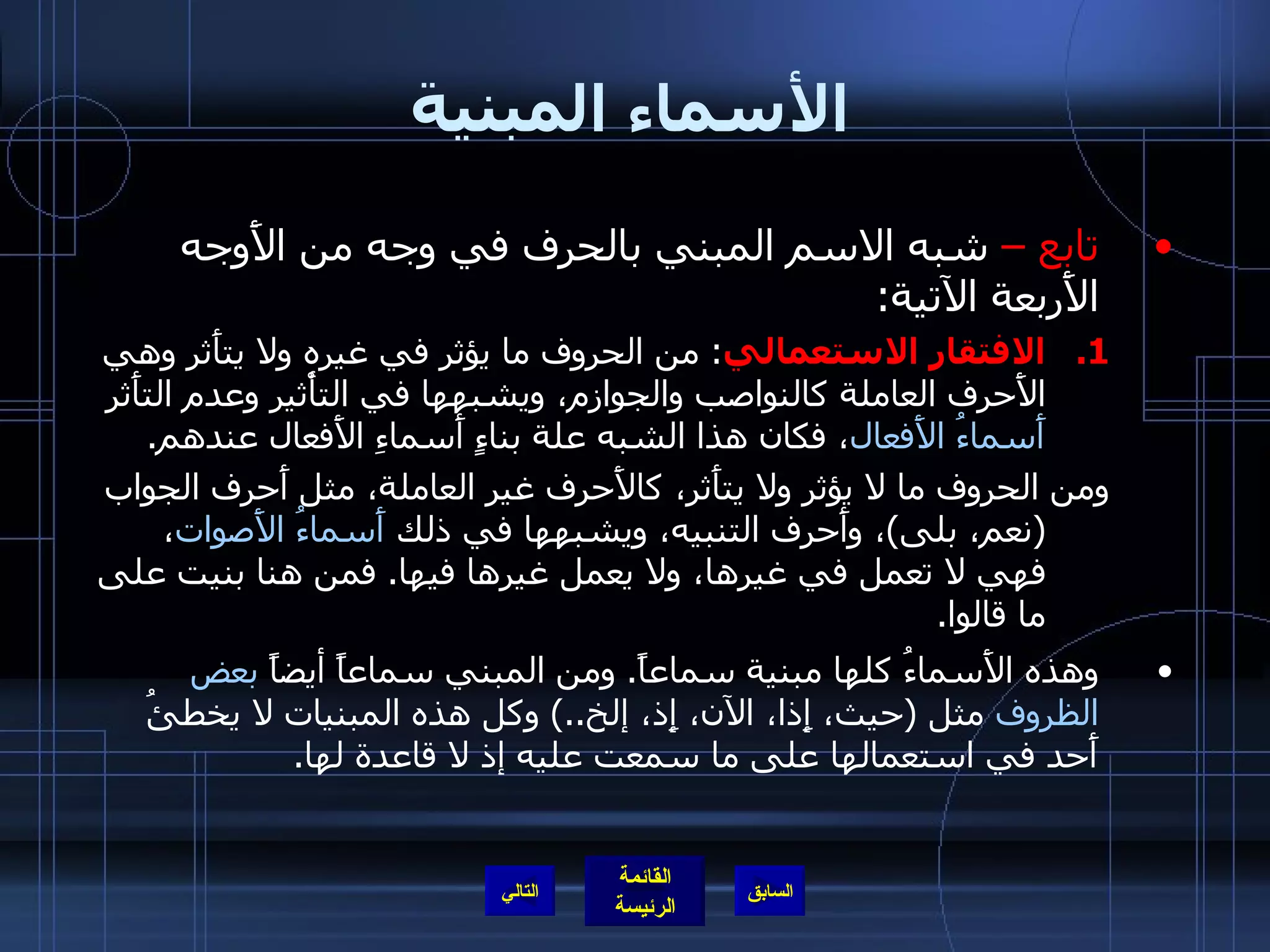 الأسماء المبنية تابع –  شبه الاسم المبني بالحرف في وجه من الأَوجه الأَربعة الآتية : الافتقار الاستعمالي :  من الحروف ما يؤثر في غيره ولا يتأَثر وهي الأَحرف العاملة كالنواصب والجوازم، ويشبهها في التأْثير وعدم التأَثر  أَسماءُ الأَفعال ، فكان هذا الشبه علة بناءٍ أَسماءِ الأَفعال عندهم . ومن الحروف ما لا يؤثر ولا يتأَثر، كالأَحرف غير العاملة، مثل أَحرف الجواب  ( نعم، بلى ) ، وأَحرف التنبيه، ويشبهها في ذلك  أَسماءُ الأَصوات ، فهي لا تعمل في غيرها، ولا يعمل غيرها فيها .  فمن هنا بنيت على ما قالوا . وهذه الأَسماءُ كلها مبنية سماعاً .  ومن المبني سماعاً أيضاً  بعض الظروف  مثل  ( حيث، إِذا، الآن، إِذ، إلخ ..)  وكل هذه المبنيات لا يخطئُ أَحد في استعمالها على ما سمعت عليه إذ لا قاعدة لها .  التالي 