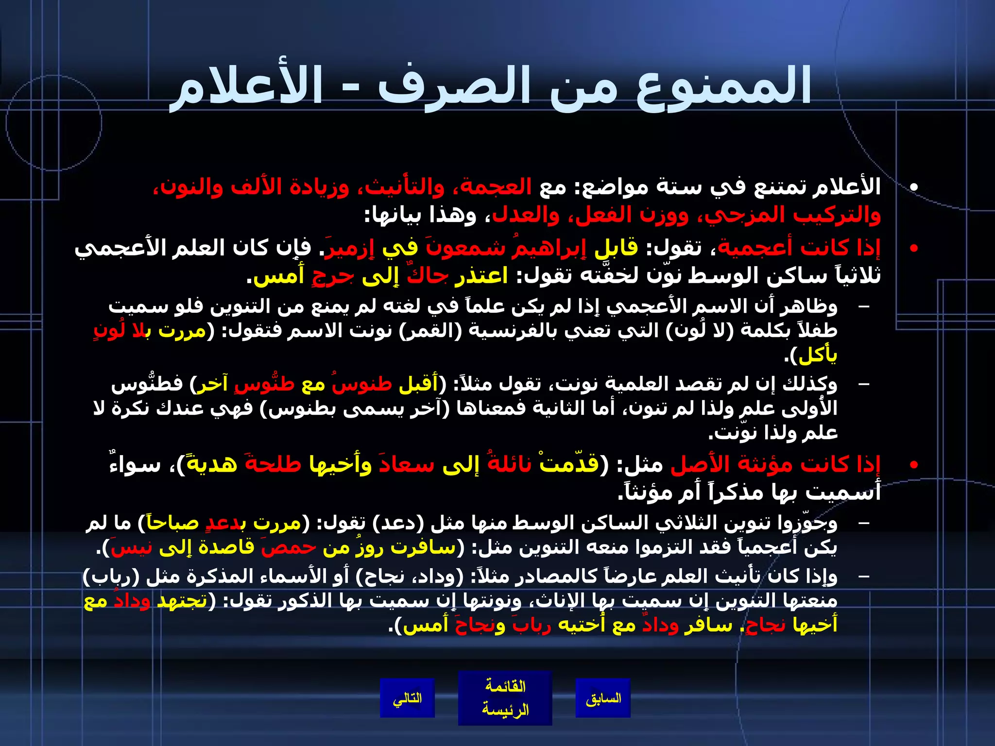 الممنوع من الصرف  -  الأعلام الأعلام تمتنع في ستة مواضع :  مع  العجمة، والتأْنيث، وزيادة الأَلف والنون، والتركيب المزجي، ووزن الفعل، والعدل ، وهذا بيانها : إذا كانت أعجمية ، تقول :  قابل  إِبراهيمُ   شمعونَ  في  إِزميرَ .  فإِن كان العلم الأَعجمي ثلاثياً ساكن الوسط نوّن لخفَّته تقول :  اعتذر  جاكٌ  إِلى  جرجٍ  أَمس . وظاهر أَن الاسم الأَعجمي إِذا لم يكن علماً في لغته لم يمنع من التنوين فلو سميت طفلاً بكلمة  ( لا لُون )  التي تعني بالفرنسية  ( القمر )  نونت الاسم فتقول : ( مررت ب لا لُونٍ  يأْكل ). وكذلك إن لم تقصد العلمية نونت، تقول مثلاً : ( أَقبل  طنوسُ  مع  طنُّوسٍ  آخر )  فطنُّوس الأُولى علم ولذا لم تنون، أما الثانية فمعناها  ( آخر يسمى بطنوس )  فهي عندك نكرة لا علم ولذا نوّنت . إذا كانت مؤنثة الأَصل  مثل : ( قدّمتْ  نائلةُ  إلى  سعادَ  وأَخيها  طلحةَ  هديةً ) ، سواءٌ أَسميت بها مذكراً أَم مؤنثاً . وجوّزوا تنوين الثلاثي الساكن الوسط منها مثل  ( دعد )  تقول : ( مررت ب دعدٍ  صباحاً )  ما لم يكن أعجمياً فقد التزموا منعه التنوين مثل : ( سافرت روزُ من  حمصَ  قاصدة إِلى  نيسَ ). وإِذا كان تأْنيث العلم عارضاً كالمصادر مثلاً : ( وداد، نجاح )  أَو الأَسماء المذكرة مثل  ( رباب )  منعتها التنوين إِن سميت بها الإناث، ونونتها إِن سميت بها الذكور تقول : ( تجتهد  ودادُ  مع أَخيها  نجاحٍ .  سافر  ودادٌ  مع أُختيه  ربابَ  و نجاحَ  أَمس ). التالي 