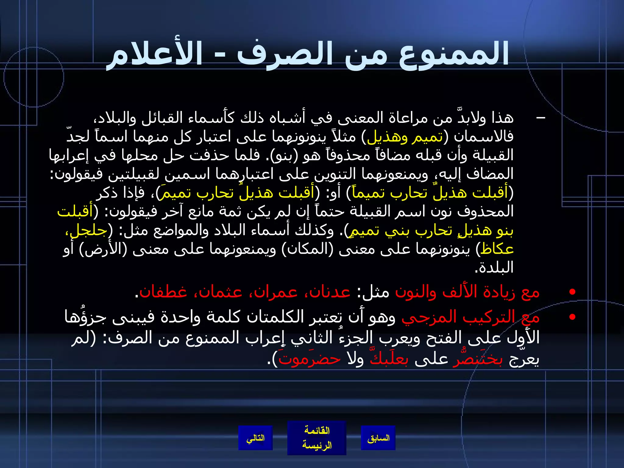 الممنوع من الصرف  -  الأعلام هذا ولابدَّ من مراعاة المعنى في أشباه ذلك كأَسماء القبائل والبلاد، فالاسمان  ( تميم وهذيل )  مثلاً ينونونهما على اعتبار كل منهما اسماً لجدّ القبيلة وأن قبله مضافاً محذوفاً هو  ( بنو ).  فلما حذفت حل محلها في إعرابها المضاف إليه، ويمنعونهما التنوين على اعتبارهما اسمين لقبيلتين فيقولون : ( أقبلت هذيلٌ تحارب تميماً )  أو : ( أقبلت هذيلُ تحارب تميمَ ) ، فإذا ذكر المحذوف نون اسم القبيلة حتماً إن لم يكن ثمة مانع آخر فيقولون : ( أقبلت بنو هذيلٍ تحارب بني تميمٍ ).  وكذلك أسماء البلاد والمواضع مثل : ( جلجل، عكاظ )  ينونونهما على معنى  ( المكان )  ويمنعونهما على معنى  ( الأرض )  أو البلدة . مع زيادة الأَلف والنون  مثل :  عدنان، عمران، عثمان، غطفان . مع التركيب المزجي  وهو أَن تعتبر الكلمتان كلمة واحدة فيبنى جزؤُها الأَول على الفتح ويعرب الجزءُ الثاني إِعراب الممنوع من الصرف : ( لم يعرّج  بختَنصّرُ  على  بعلَبكَّ  ولا  حضرَموتَ ). التالي 