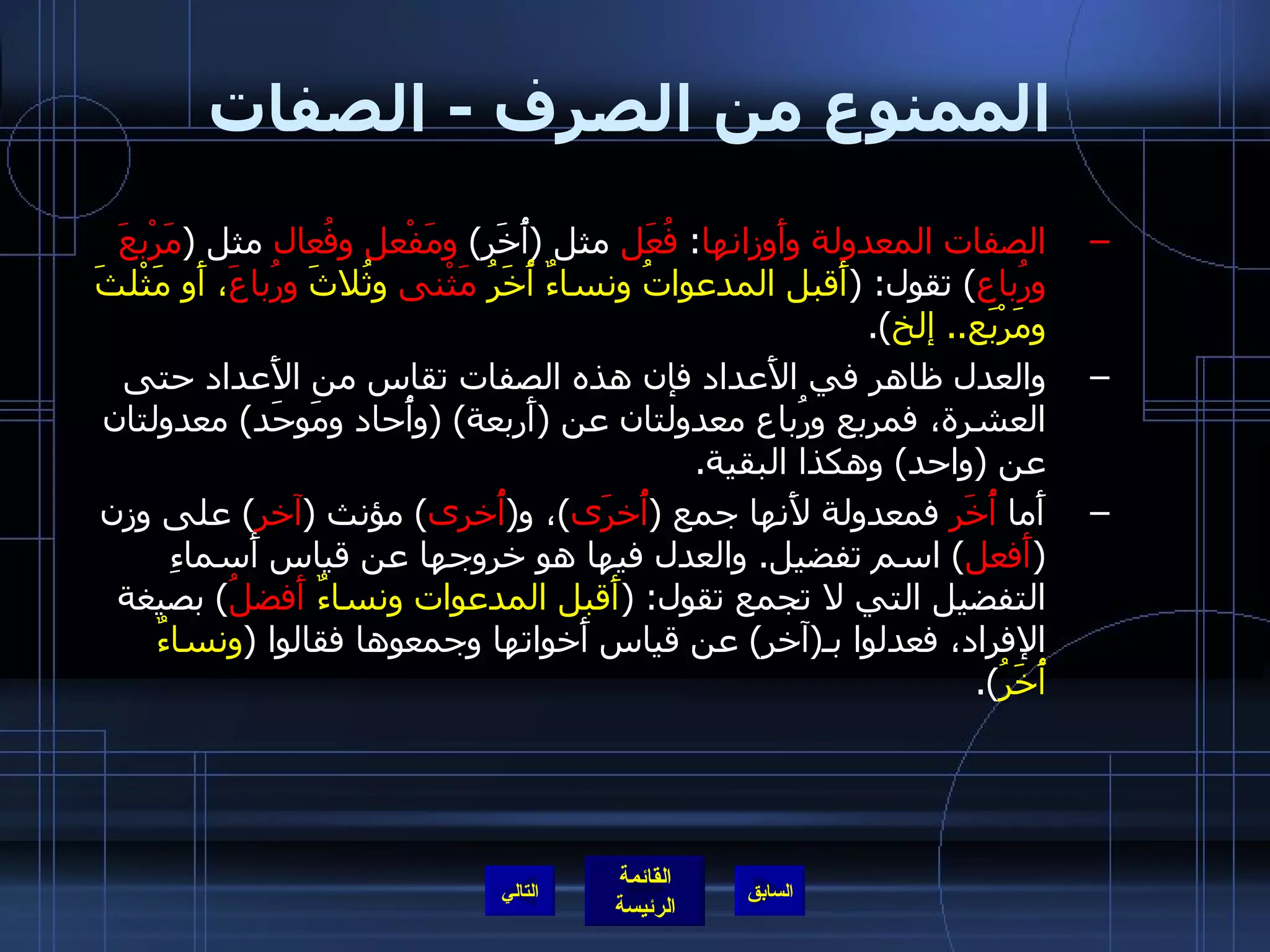 الممنوع من الصرف  -  الصفات الصفات المعدولة وأَوزانها :  فُعَل  مثل  ( أُخَر )  ومَفْعل وفُعال  مثل  ( مَرْبعَ ورُباع )  تقول : ( أَقبل المدعواتُ ونساءٌ أُخَرُ  مَثْنى  وثُلاثَ  ورُباعَ ، أَو مَثْلثَ ومَرْبَع ..  إلخ ). والعدل ظاهر في الأَعداد فإن هذه الصفات تقاس من الأَعداد حتى العشرة، فمربع ورُباع معدولتان عن  ( أَربعة ) ( وأُحاد ومَوحَد )  معدولتان عن  ( واحد )  وهكذا البقية . أَما  أُخَر  فمعدولة لأَنها جمع  ( أُخرَى ) ، و ( أُخرى )  مؤنث  ( آخر )  على وزن  ( أَفعل )  اسم تفضيل .  والعدل فيها هو خروجها عن قياس أَسماءِ التفضيل التي لا تجمع تقول : ( أَقبل المدعوات ونساءٌ  أَفضلُ )  بصيغة الإفراد، فعدلوا بـ ( آخر )  عن قياس أَخواتها وجمعوها فقالوا  ( ونساءٌ أُخَرُ ). التالي 