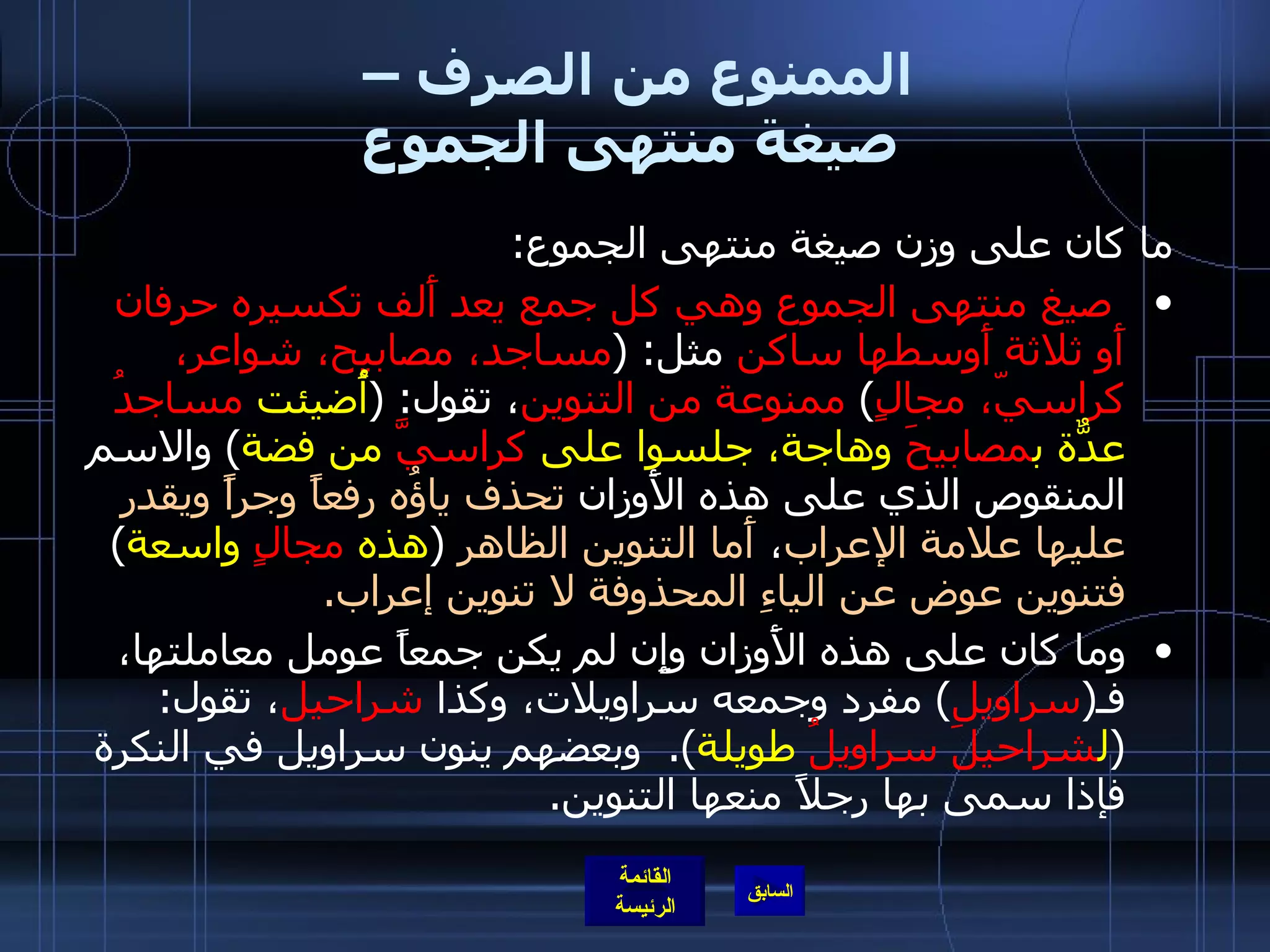 الممنوع من الصرف –  صيغة منتهى الجموع ما كان على وزن صيغة منتهى الجموع : صيغ منتهى الجموع وهي كل جمع يعد أَلف تكسيره حرفان أَو ثلاثة أَوسطها ساكن  مثل : ( مساجد، مصابيح، شواعر، كراسيّ، مجالٍ )  ممنوعة من التنوين ، تقول : ( أُضيئت  مساجدُ  عدّةٌ ب مصابيحَ  وهاجة، جلسوا على  كراسيَّ  من فضة )  والاسم المنقوص الذي على هذه الأَوزان  تحذف ياؤُه رفعاً وجراً ويقدر عليها علامة الإعراب ،  أَما التنوين الظاهر   ( هذه  مجالٍ  واسعة )  فتنوين عوض عن الياءِ المحذوفة لا تنوين إعراب . وما كان على هذه الأَوزان وإِن لم يكن جمعاً عومل معاملتها، فـ ( سراويل )  مفرد وجمعه سراويلات، وكذا  شراحيل ، تقول : ( ل شراحيلَ   سراويلُ  طويلة ).  وبعضهم ينون سراويل في النكرة فإذا سمى بها رجلاً منعها التنوين . 
