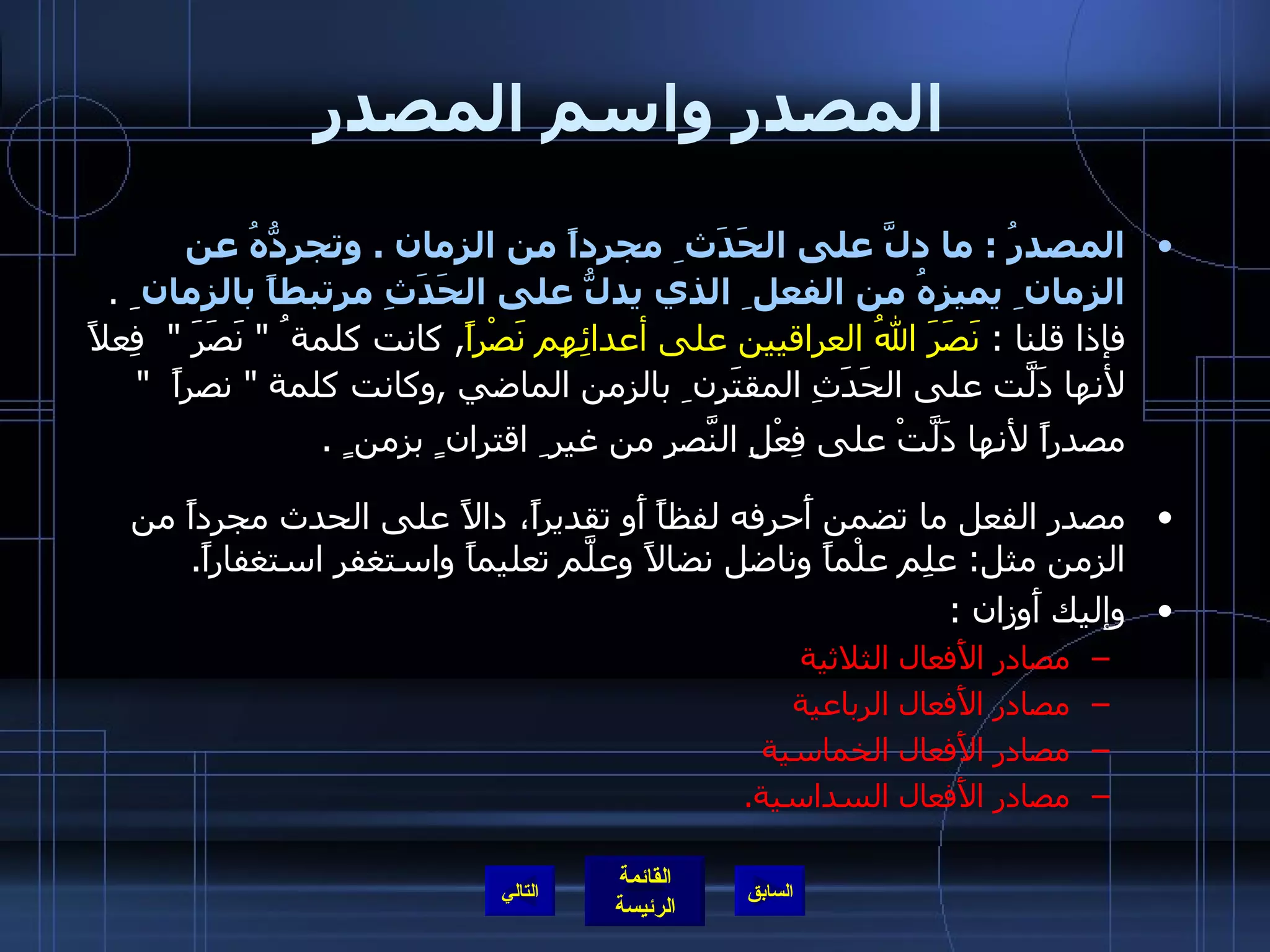 المصدر واسم المصدر المصدرُ  :  ما دلَّ على الحَدَث ِ مجرداً من الزمان  .  وتجرِدُّهُ عن الزمان ِ يميزهُ من الفعل ِ الذي يدلُّ على الحَدَثِ مرتبطاً بالزمان  ِ  .  فإذا قلنا  :  نَصَرَ اللهُ العراقيين على أعدائِهِم نَصْراً ,  كانت كلمة ُ  &quot;  نَصَرَ  &quot;   فِعلاً لأنها دَلَّت على الحَدَثِ المقتَرِن ِ بالزمن الماضي  , وكانت كلمة  &quot;  نصراً   &quot;  مصدراً لأنها دَلَّتْ على فِعْلِ النَّصرِ من غير ِ اقتران ٍ بزمن ٍ  .   مصدر الفعل ما تضمن أَحرفه لفظاً أَو تقديراً، دالاً على الحدث مجرداً من الزمن مثل :  علِم علْماً وناضل نضالاً وعلَّم تعليماً واستغفر استغفاراً . وإليك أَوزان  : مصادر الأَفعال الثلاثية  مصادر الأَفعال الرباعية  مصادر الأَفعال الخماسية  مصادر الأَفعال السداسية . التالي 