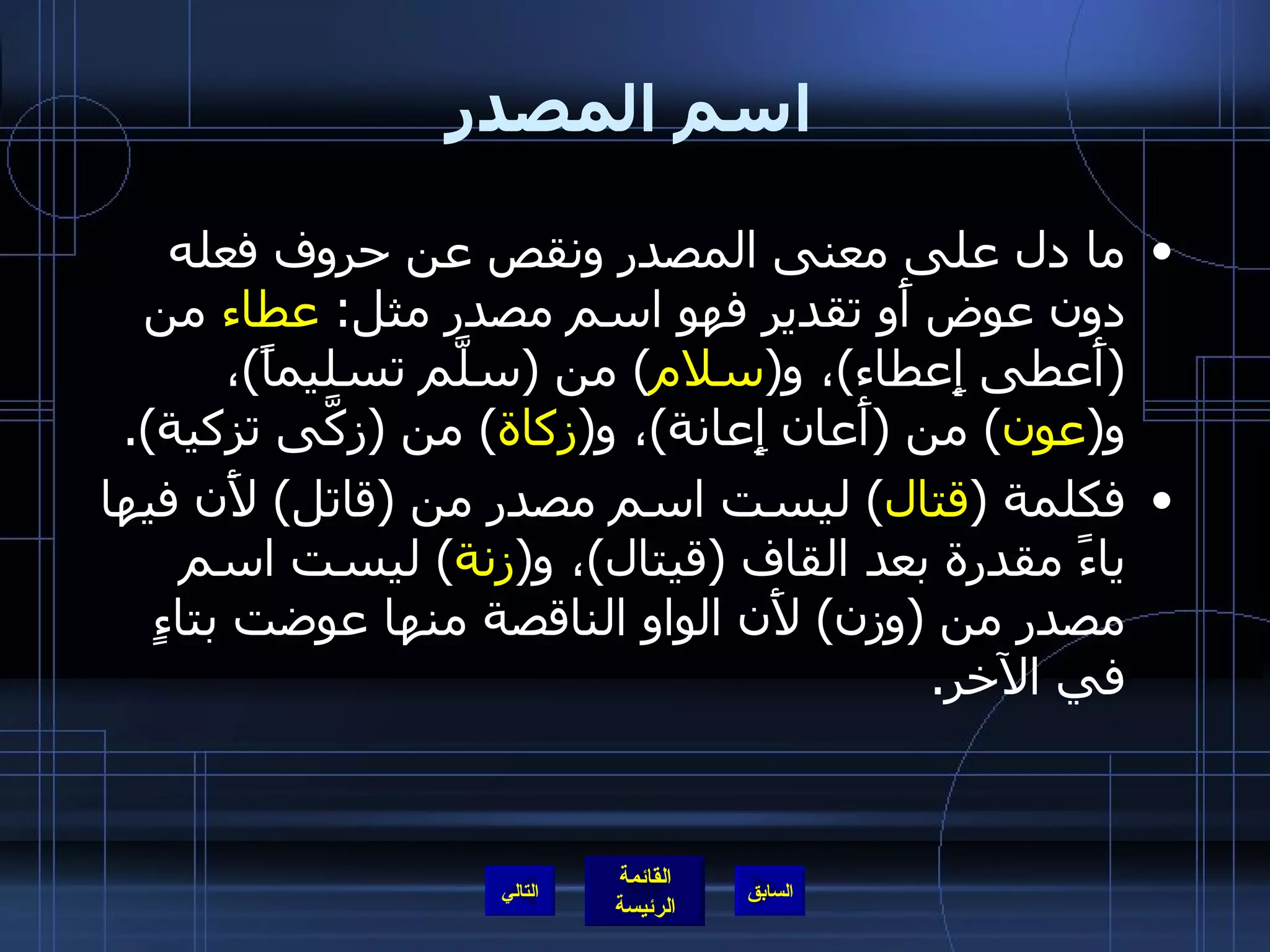اسم المصدر ما دل على معنى المصدر ونقص عن حروف فعله دون عوض أَو تقدير فهو اسم مصدر مثل :  عطاء  من  ( أَعطى إِعطاء ) ، و ( سلام )  من  ( سلَّم تسليماً ) ، و ( عون )  من  ( أَعان إِعانة ) ، و ( زكاة )  من  ( زكَّى تزكية ). فكلمة  ( قتال )  ليست اسم مصدر من  ( قاتل )  لأَن فيها ياءً مقدرة بعد القاف  ( قيتال ) ، و ( زنة )  ليست اسم مصدر من  ( وزن )  لأَن الواو الناقصة منها عوضت بتاءٍ في الآخر . التالي 