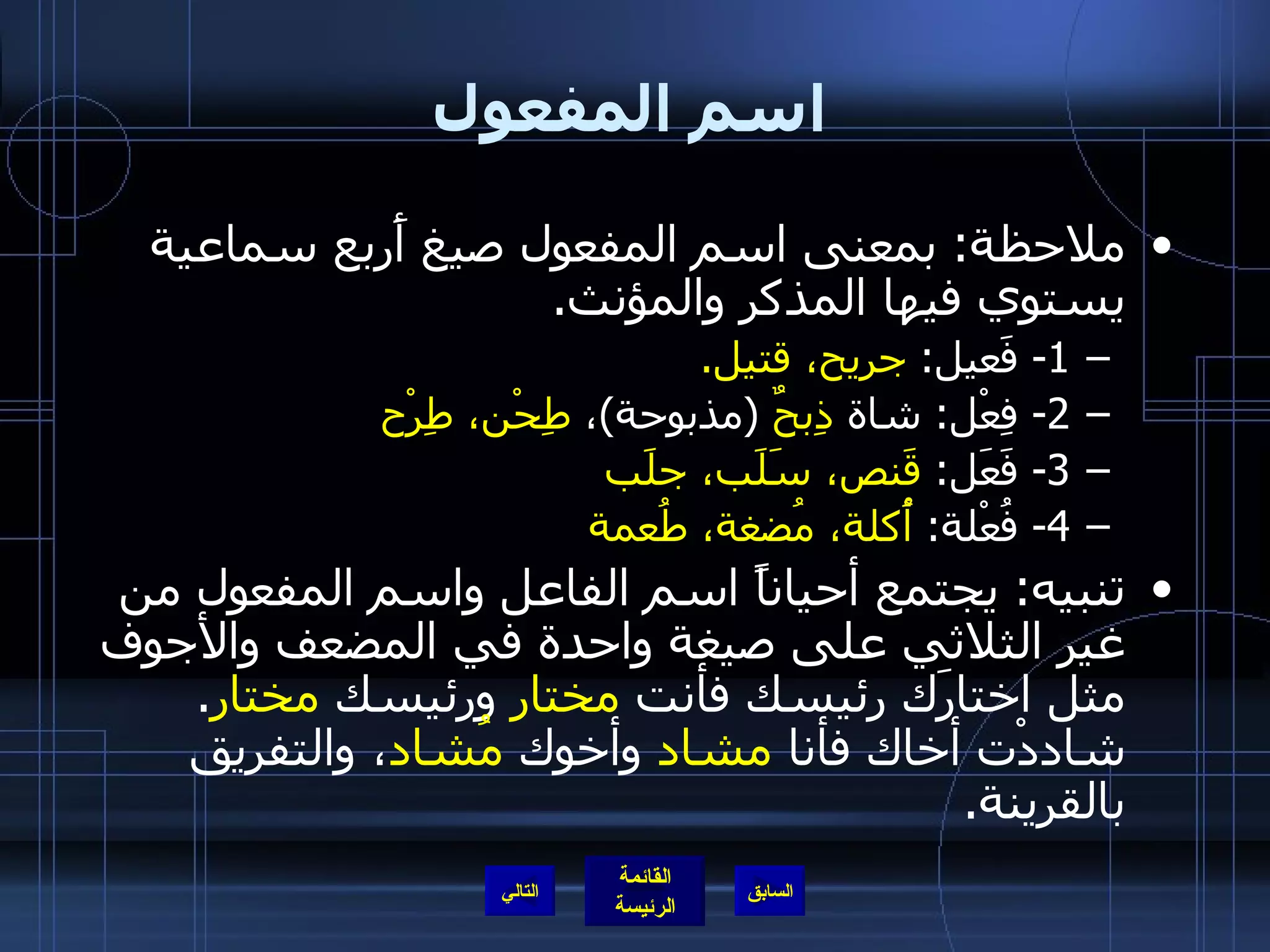 اسم المفعول ملاحظة :  بمعنى اسم المفعول صيغ أَربع سماعية يستوي فيها المذكر والمؤنث . 1-  فَعيل :  جريح، قتيل . 2-  فِعْل :  شاة  ذِبحٌ   ( مذبوحة ) ،  طِحْن، طِرْح 3-  فَعَل :  قَنص، سَلَب، جلَب 4-  فُعْلة :  أُكلة، مُضغة، طُعمة تنبيه :  يجتمع أحياناً اسم الفاعل واسم المفعول من غير الثلاثي على صيغة واحدة في المضعف والأجوف مثل اختارَك رئيسك فأنت  مختار  ورئيسك  مختار .  شاددْت أخاك فأنا  مشاد  وأخوك  مُشاد ، والتفريق بالقرينة . التالي 