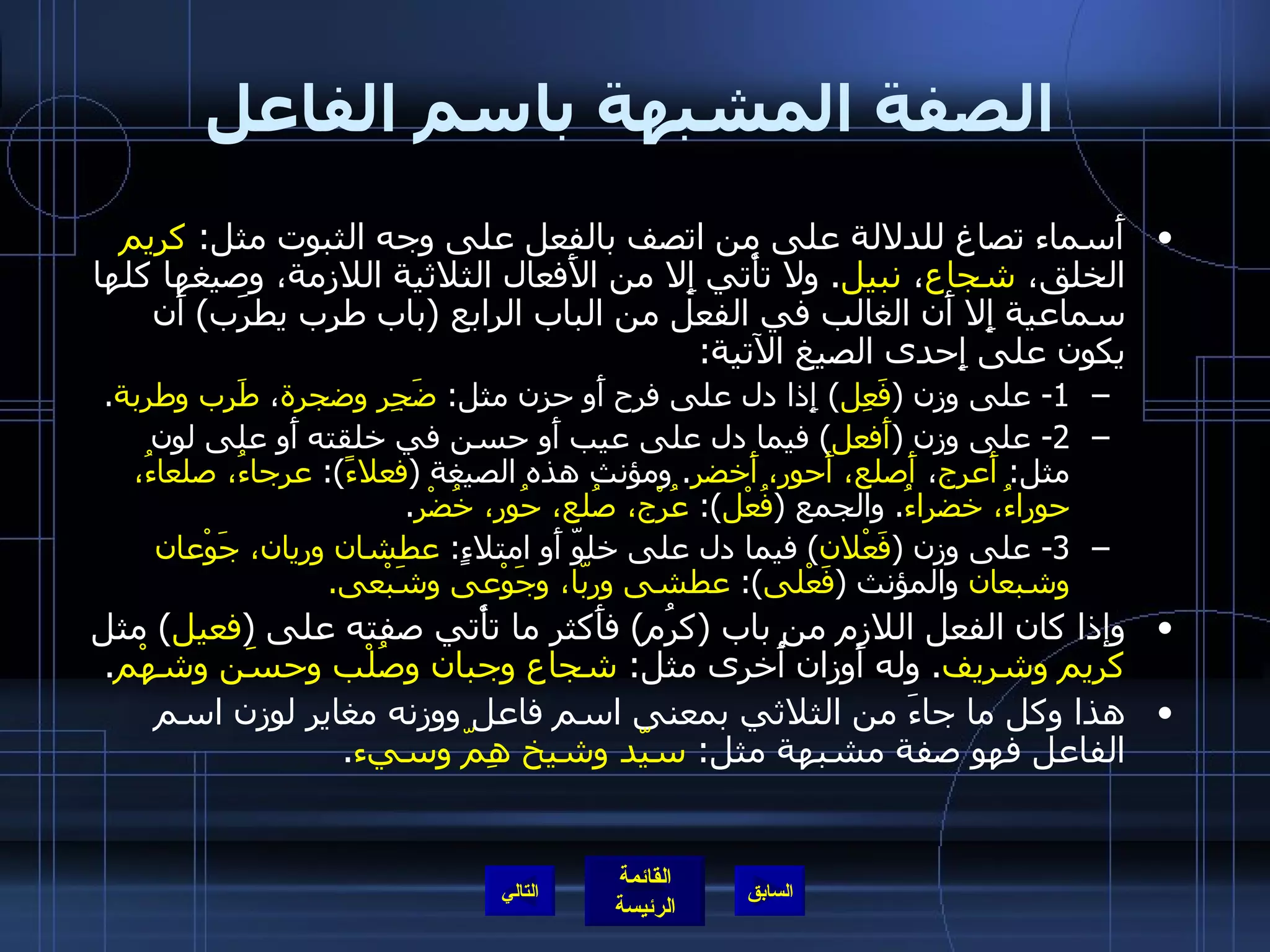 الصفة المشبهة باسم الفاعل أَسماء تصاغ للدلالة على من اتصف بالفعل على وجه الثبوت مثل :  كريم  الخلق،  شجاع ،  نبيل .  ولا تأْتي إِلا من الأَفعال الثلاثية اللازمة، وصيغها كلها سماعية إِلا أَن الغالب في الفعل من الباب الرابع  ( باب طرِب يطرَب )  أَن يكون على إِحدى الصيغ الآتية : 1-  على وزن  ( فَعِل )  إِذا دل على فرح أَو حزن مثل :  ضَجِر   وضجرة ،  طَرِب   وطربة . 2-  على وزن  ( أَفعل )  فيما دل على عيب أَو حسن في خلقته أَو على لون مثل :  أَعرج ،  أَصلع، أَحور، أَخضر .  ومؤنث هذه الصيغة  ( فعلاءً ):  عرجاءُ، صلعاءُ، حوراءُ، خضراءُ .  والجمع  ( فُعْل ):  عُرْج، صُلع، حُور، خُضْر . 3-  على وزن  ( فَعْلان )  فيما دل على خلوّ أَو امتلاءٍ :  عطشان وريان، جَوْعان وشبعان  والمؤنث  ( فَعْلى ):  عطشى وربّا، وجَوْعى وشَبْعى . وإذا كان الفعل اللازم من باب  ( كرُم )  فأَكثر ما تأْتي صفته على  ( فعيل )  مثل  كريم   وشريف .  وله أَوزان أُخرى مثل :  شجاع   وجبان   وصُلْب وحسَن وشهْم . هذا وكل ما جاءَ من الثلاثي بمعنى اسم فاعل ووزنه مغاير لوزن اسم الفاعل فهو صفة مشبهة مثل :  سيّد وشيخ هِمّ وسيء . التالي 