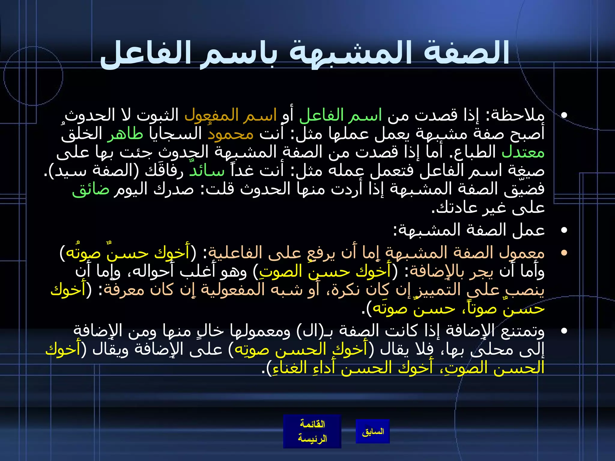 الصفة المشبهة باسم الفاعل ملاحظة :  إذا قصدت من  اسم الفاعل  أو  اسم المفعول  الثبوت لا الحدوث أصبح صفة مشبهة يعمل عملها مثل :  أنت  محمودُ  السجايا  طاهر  الخلقُ  معتدل  الطباع .  أما إذا قصدت من الصفة المشبهة الحدوث جئت بها على صيغة اسم الفاعل فتعمل عمله مثل :  أنت غداً  سائدٌ  رفاقَك  ( الصفة سيد ).  فضيّق الصفة المشبهة إذا أردت منها الحدوث قلت :  صدرك اليوم  ضائق  على غير عادتك . عمل الصفة المشبهة : معمول الصفة المشبهة إِما أَن يرفع على الفاعلية : ( أَخوك حسنٌ صوتُه )  وأَما أَن  يجر بالإِضافة : ( أَخوك حسنُ الصوتِ )  وهو أَغلب أَحواله، وإِما أَن  ينصب على التمييز إن كان نكرة، أَو شبه المفعولية إِن كان معرفة : ( أَخوك حسنٌ صوتاً، حسنٌ صوتَه ). وتمتنع الإِضافة إذا كانت الصفة بـ ( ال )  ومعمولها خالٍ منها ومن الإِضافة إلى محلى بها، فلا يقال  ( أَخوك الحسن صوتِه )  على الإِضافة ويقال  ( أَخوك الحسن الصوتِ، أَخوك الحسن أَداءِ الغناءِ ). 