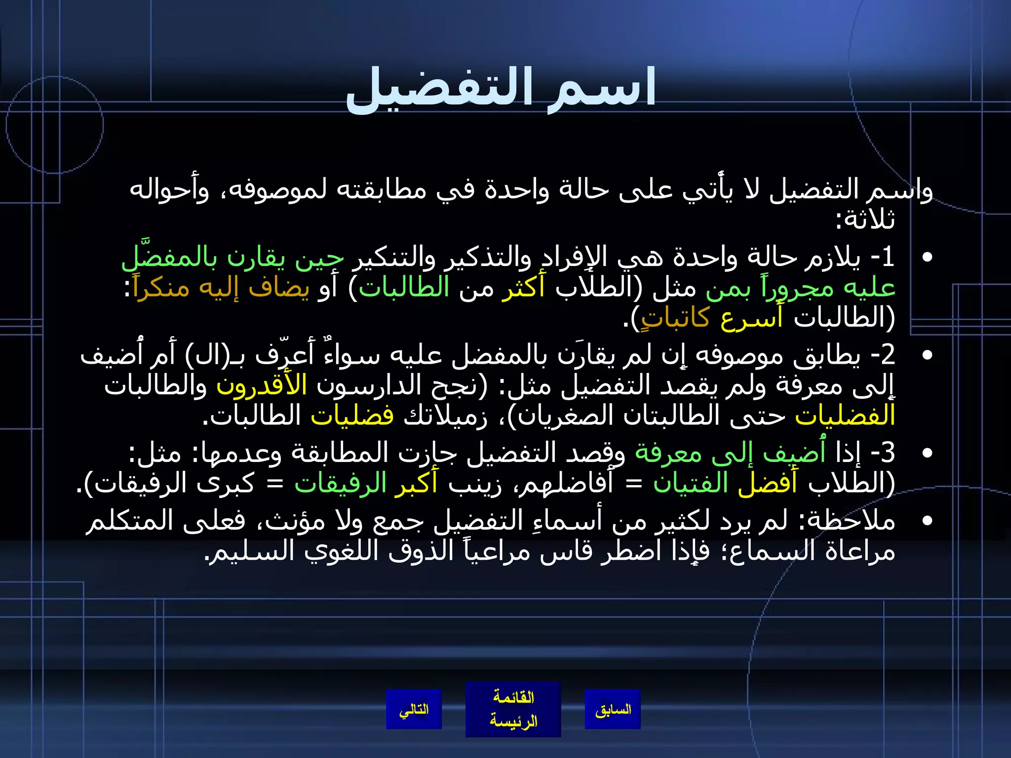 اسم التفضيل واسم التفضيل لا يأْتي على حالة واحدة في مطابقته لموصوفه، وأَحواله ثلاثة : 1-  يلازم حالة واحدة هي الإِفراد والتذكير والتنكير  حين يقارن بالمفضَّل عليه مجروراً بمن  مثل  ( الطلاب  أَكثر  من  الطالبات )  أَو  يضاف إليه منكراً : ( الطالبات  أَسرع   كاتباتٍ ). 2-  يطابق موصوفه إِن لم يقارَن بالمفضل عليه سواءٌ أَعرّف بـ ( ال )  أَم أُضيف إِلى معرفة ولم يقصد التفضيل مثل : ( نجح الدارسون  الأَقدرون  والطالبات  الفضليات  حتى الطالبتان الصغريان ) ، زميلاتك  فضليات  الطالبات . 3-  إذا  أُضيف إلى معرفة  وقصد التفضيل جازت المطابقة وعدمها :  مثل : ( الطلاب  أَفضل   الفتيان   =  أَفاضلهم، زينب  أَكبر   الرفيقات   =  كبرى الرفيقات ). ملاحظة :  لم يرد لكثير من أسماءِ التفضيل جمع ولا مؤنث، فعلى المتكلم مراعاة السماع؛ فإِذا اضطر قاس مراعياً الذوق اللغوي السليم . التالي 