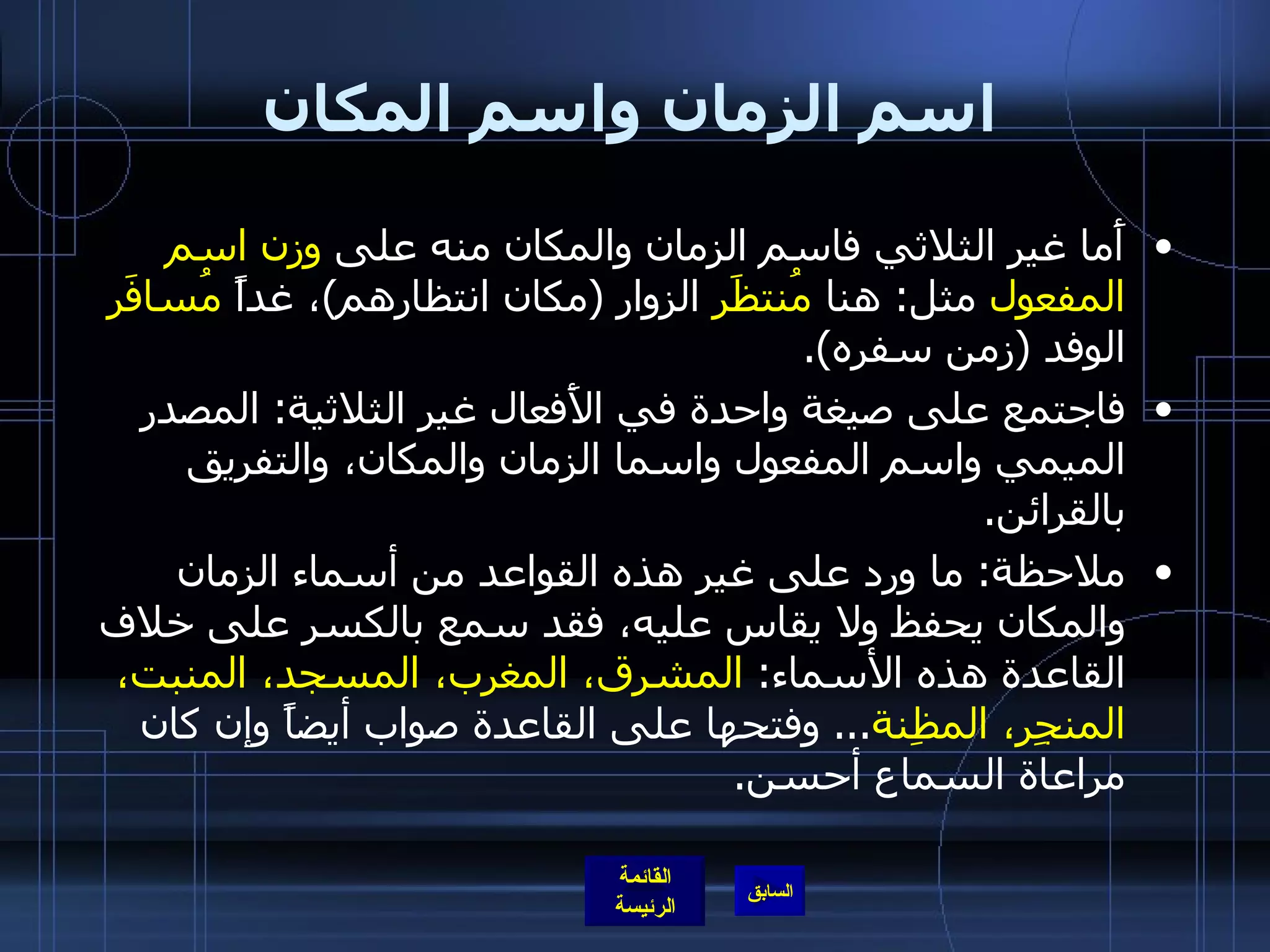 اسم الزمان واسم المكان أَما غير الثلاثي فاسم الزمان والمكان منه على  وزن اسم المفعول  مثل :  هنا  مُنتظََر  الزوار  ( مكان انتظارهم ) ، غداً  مُسافَر  الوفد  ( زمن سفره ). فاجتمع على صيغة واحدة في الأَفعال غير الثلاثية :  المصدر الميمي واسم المفعول واسما الزمان والمكان، والتفريق بالقرائن . ملاحظة :  ما ورد على غير هذه القواعد من أسماء الزمان والمكان يحفظ ولا يقاس عليه، فقد سمع بالكسر على خلاف القاعدة هذه الأسماء :  المشرق، المغرب، المسجد، المنبت، المنجِر، المظِنة ...  وفتحها على القاعدة صواب أيضاً وإن كان مراعاة السماع أحسن . 