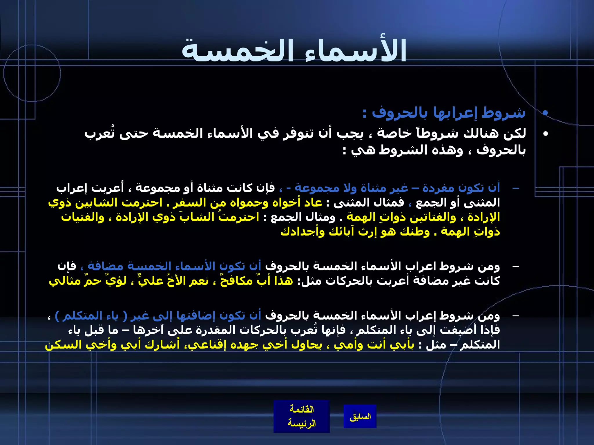 الأسماء الخمسة شروط إعرابها بالحروف  :  لكن هنالك شروطاً خاصة ، يجب أن تتوفر في الأسماء الخمسة حتى تُعرب بالحروف ، وهذه الشروط هي  :  أن تكون مفردة – غير مثناة ولا مجموعة  -  ،  فإن كانت مثناة أو مجموعة ، أُعربت إعراب المثنى أو الجمع  ،  فمثال المثنى  :  عاد أخواه وحمواه من السفر  .  احترمت الشابين ذوي الإرادة ، والفتاتين ذواتِ الهمة   .  ومثال الجمع  :  احترمتُ الشابَ ذوي الإرادة ، والفتيات ذواتِ الهمة  .  وطنك هو إرث آبائك وأجدادك   ومن شروط اعراب الأسماء الخمسة بالحروف  أن تكون الأسماء الخمسة مضافة ،  فإن كانت غير مضافة أعربت بالحركات مثل :  هذا أبٌ مكافحٌ ، نعم الأخُ عليٌّ ، لؤيٌ حمٌ مثالي   ومن شروط إعراب الأسماء الخمسة بالحروف  أن تكون إضافتها إلى غير  (  ياء المتكلم  )   ، فإذا أضيفت إلى ياء المتكلم ، فإنها تُعرب بالحركات المقدرة على آخرها – ما قبل ياء المتكلم – مثل  :  بأبي أنت وأمي ، يحاول أخي جهده إقناعي، أُشارك أبي وأخي السكن   