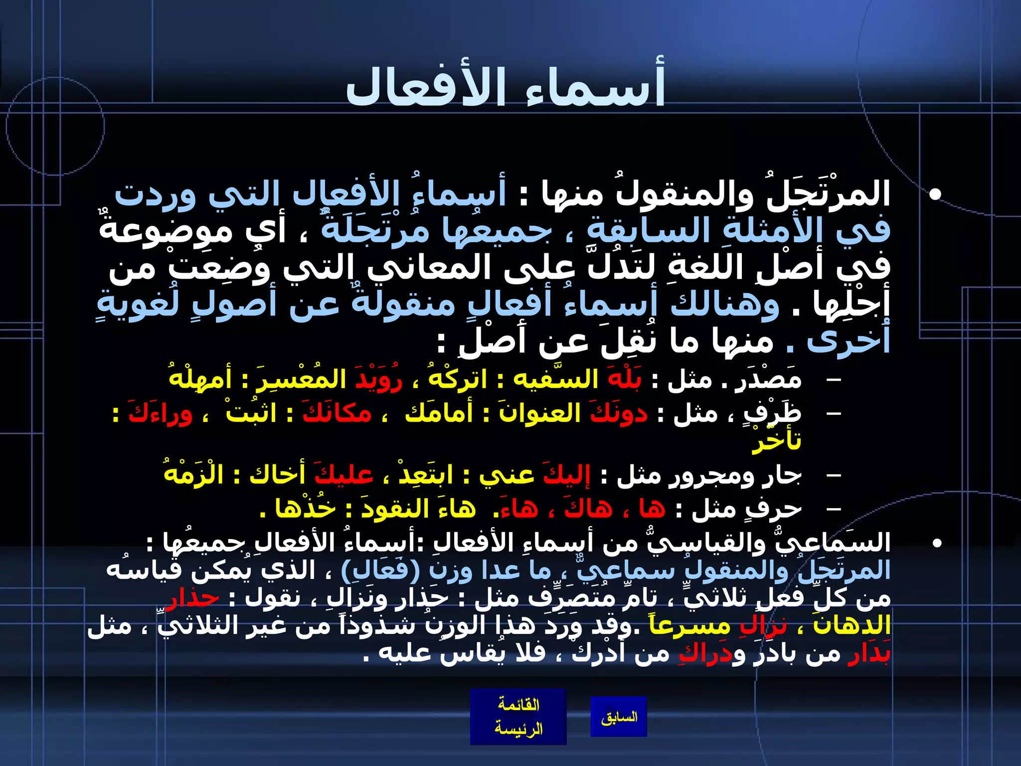 أسماء الأفعال المرْتَجَلُ والمنقولُ منها  :  أسماءُ الأفعال التي وردت في الأمثلةِ السابقةِ ، جميعُها مُرْتَجَلَةٌُ  ، أي موضوعةٌ في أصْلِ اللغةِ لتَدُلَّ على المعاني التي وُضِعَتْ من أجْلِها  .  وهنالك أسماءُ أفعالٍ منقولةٌ عن أصولٍ لُغويةٍ أُخرى  .   منها ما نُقِلَ عن أَصْلِ  : مَصْدَرٍ  .  مثل  :  بَلْهَ  السّفيهَ  :  اتركْهُ ،  رُوَيْدَ  المُعْسِرَ  :  أمهِلْهُ    ظَرْفٍ ، مثل  :  دونَكَ  العنوانَ  :  أمامَك  ،  مكانَكَ   :  اثبُتْ  ،  وراءَكَ   :  تأخّرْ    جارٍ ومجرورٍ مثل  :  إليكَ  عني  :  ابتَعِدْ ،  عليكَ  أخاك  :  الْزَمْهُ  حرفٍ مثل  :  ها ، هاكَ ، هاءَ .   هاءَ النقودَ  :  خُذْها  .   السَماعيُّ والقياسيُّ من أسماءِ الأفعالِ  : أسماءُ الأفعالِ جميعُها  :  المرتَجَلُ والمنقولُ سماعيٌّ ، ما عدا وزن  ( فَعَالِ )   ، الذي يُمكن قياسُه من كلِّ فعلٍ ثلاثيٍّ ، تامِّ مُتَصَرّفٍ مثل  :  حَذارِ ونَزالِ ، نقول  :  حذارِ  الدهانَ ،  نزالِ  مسرعاً   . وقد وَرَدَ هذا الوزنُ شذوذاً من غيرِ الثلاثيِّ ، مثل  بَدَارِ  من بادَرَ و دَراكِ  من أدْرِكْ ، فلا يُقاسُ عليه  . 