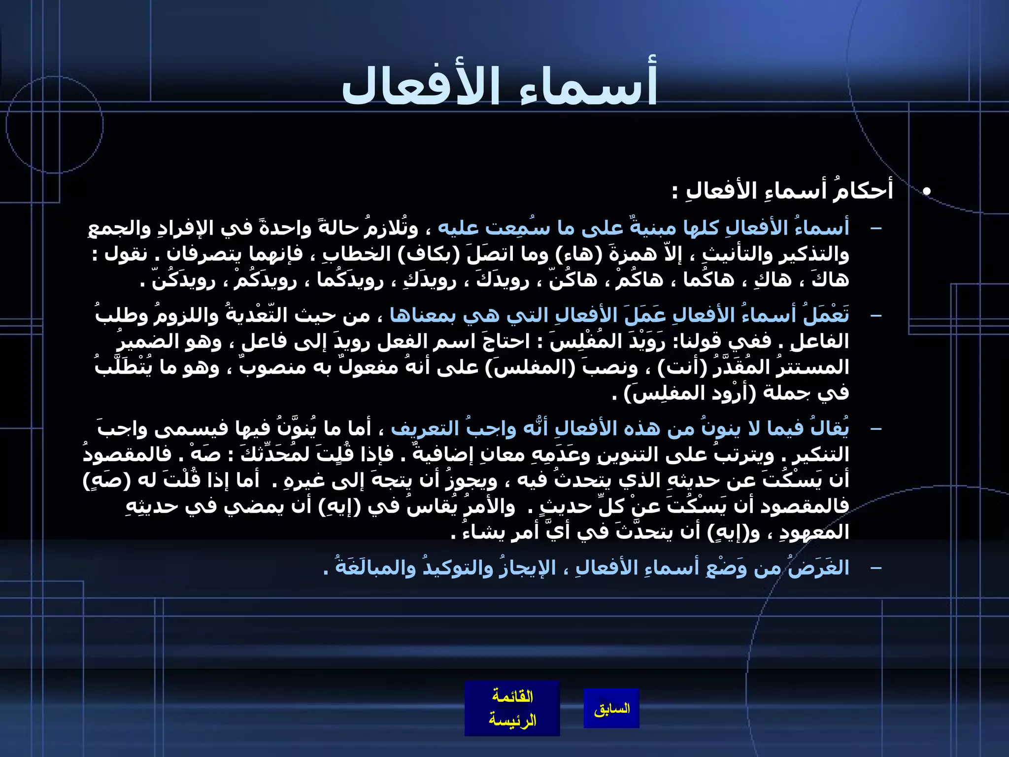 أسماء الأفعال أحكامُ أسماءِ الأفعالِ  : أسماءُ الأفعالِ كلها مبنيةٌ على ما سُمِعت عليه  ، وتُلازِمُ حالةً واحدةً في الإفرادِ والجمعِ والتذكيرِ والتأنيثِ ، إلاّ همزةَ  ( هاء )  وما اتصَلَ  ( بكاف )  الخطابِ ، فإنهما يتصرفان  .  نقول  :  هاكَ ، هاكِ ، هاكُما ، هاكُمْ ، هاكُنّ ، رويدَكَ ، رويدَكِ ، رويدَكُما ، رويدَكُمْ ، رويدَكُنّ  . تَعْمَلُ أسماءُ الأفعالِ عَمَلَ الأفعالِ التي هي بمعناها  ، من حيث التّعْديةُ واللزومُ وطلبُ الفاعلِ  .  ففي قولنا :  رَوَيْدَ المُفْلِسَ  :  احتاجَ اسم الفعل رويدَ إلى فاعل ، وهو الضميرُ المستترُ المُقَدَّرُ  ( أنت )  ، ونصبَ  ( المفلسَ )  على أنهُ مفعولٌ به منصوبٌ ، وهو ما يُتْطَلَّبُ في جملة  ( أرْود المفلِسَ ) .  يُقالُ فيما لا ينونُ من هذه الأفعالِ أنّهُ واجبُ التعريف  ، أما ما يُنوَّنُ فيها فيسمى واجبَ التنكيرِ  .  ويترتبُ على التنوينِ وعَدَمِهِ معانِ إضافيةٌ  .  فإذا قُلٍتَ لمُحَدّثِكَ  :  صَهْ  .  فالمقصودُ أن يَسْكُتَ عن حديثهِ الذي يتحدثُ فيه ، ويجوزُ أن يتجهَ إلى غيرِهِ  .   أما إذا قُلْتَ له  ( صَهٍ )  فالمقصود أن يَسْكُتَ عنْ كلِّ حديثٍ  .   والأمرُ يُقاسُ في  ( إيهِ )  أن يمضي في حديثِهِ المعهودِ ، و ( إيهٍ )  أن يتحدَّثَ في أيَّ أمرٍ يشاءُ  . الغَرَضُ من وَضْعِ أسماءِ الأفعالِ ، الإيجازُ والتوكيدُ والمبالَغَةُ  .   