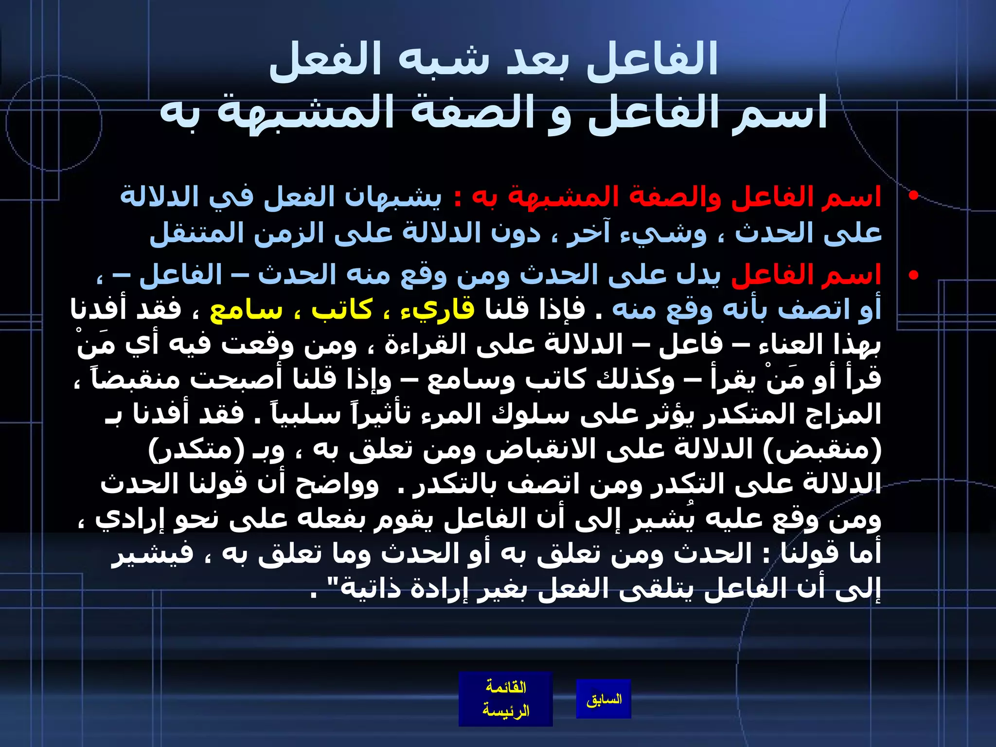 الفاعل بعد شبه الفعل اسم الفاعل و الصفة المشبهة به اسم الفاعل والصفة المشبهة به  :   يشبهان الفعل في الدلالة على الحدث ، وشيء آخر ، دون الدلالة على الزمن المتنقل  اسم الفاعل  يدل على الحدث ومن وقع منه الحدث – الفاعل – ، أو اتصف بأنه وقع منه   .  فإذا قلنا  قاريء ، كاتب ، سامع  ، فقد أفدنا بهذا العناء – فاعل – الدلالة على القراءة ، ومن وقعت فيه أي مَنْ قرأ أو مَنْ يقرأ – وكذلك كاتب وسامع – وإذا قلنا أصبحت منقبضاً ، المزاج المتكدر يؤثر على سلوك المرء تأثيراً سلبياً  .  فقد أفدنا بـ  ( منقبض )  الدلالة على الانقباض ومن تعلق به ، وبـ  ( متكدر )  الدلالة على التكدر ومن اتصف بالتكدر  .     وواضح أن قولنا الحدث ومن وقع عليه يُشير إلى أن الفاعل يقوم بفعله على نحو إرادي ، أما قولنا  :  الحدث ومن تعلق به أو الحدث وما تعلق به ، فيشير إلى أن الفاعل يتلقى الفعل بغير إرادة ذاتية &quot; .  