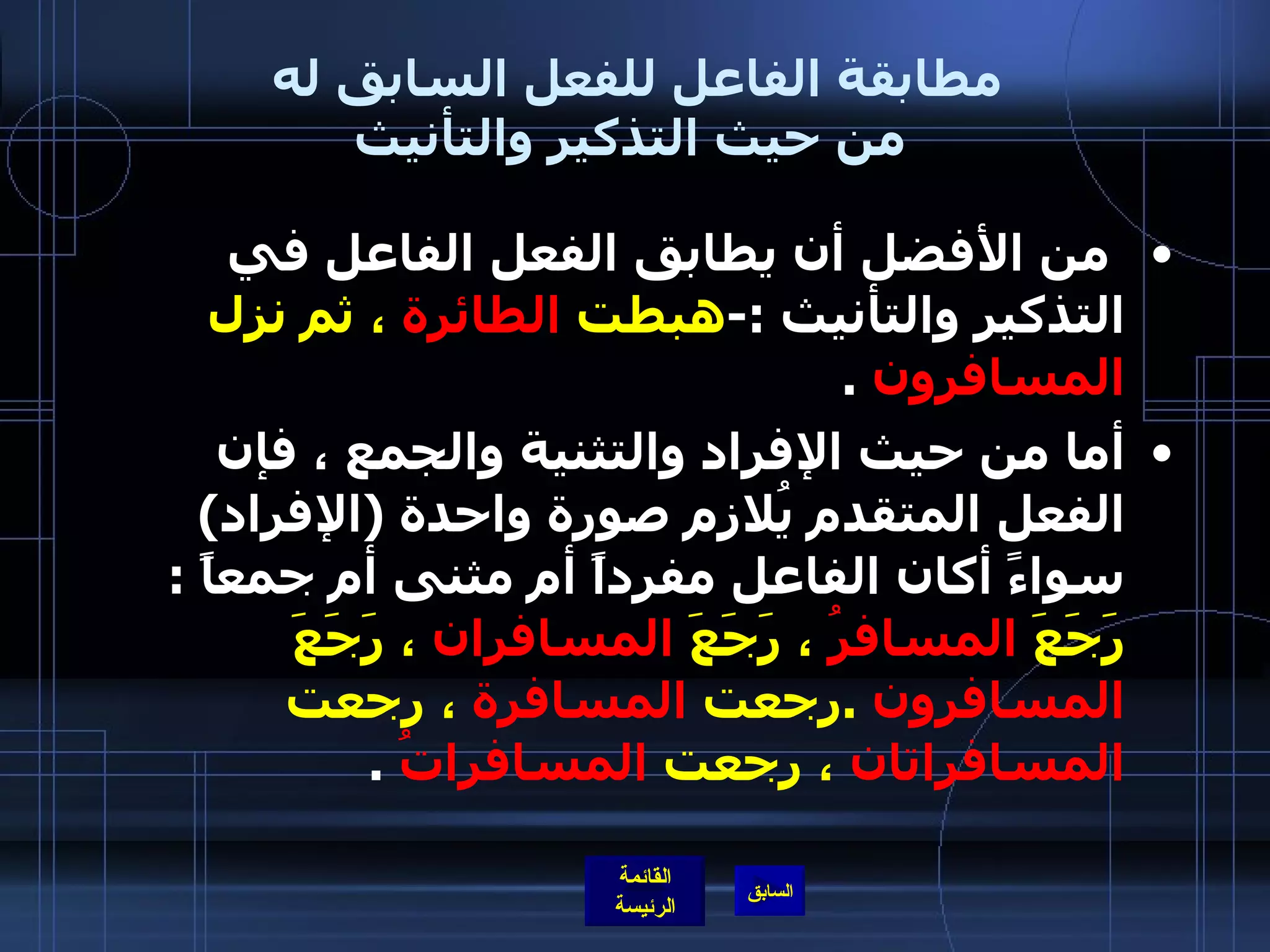 مطابقة الفاعل للفعل السابق له  من حيث التذكير والتأنيث   من الأفضل أن يطابق الفعل الفاعل في التذكير والتأنيث  :- هبطت  الطائرة  ، ثم نزل  المسافرون   . أما من حيث الإفراد والتثنية والجمع ، فإن الفعل المتقدم يُلازم صورة واحدة  ( الإفراد )  سواءً أكان الفاعل مفرداً أم مثنى أم جمعاً  :  رَجَعَ  المسافرُ  ، رَجَعَ  المسافران  ، رَجَعَ  المسافرون   . رجعت  المسافرة  ، رجعت  المسافراتان  ، رجعت  المسافراتُ   . 