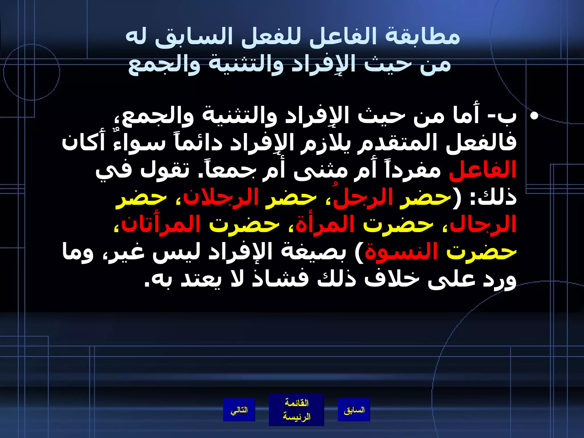 مطابقة الفاعل للفعل السابق له  من حيث الإِفراد والتثنية والجمع ب -  أَما من حيث الإِفراد والتثنية والجمع، فالفعل المتقدم يلازم الإِفراد دائماً سواءٌ أَكان  الفاعل  مفرداً أَم مثنى أم جمعاً .  تقول في ذلك : ( حضر  الرجلُ ، حضر  الرجلان ، حضر  الرجال ، حضرت  المرأة ، حضرت  المرأَتان ، حضرت  النسوة )  بصيغة الإفراد ليس غير، وما ورد على خلاف ذلك فشاذ لا يعتد به . التالي 