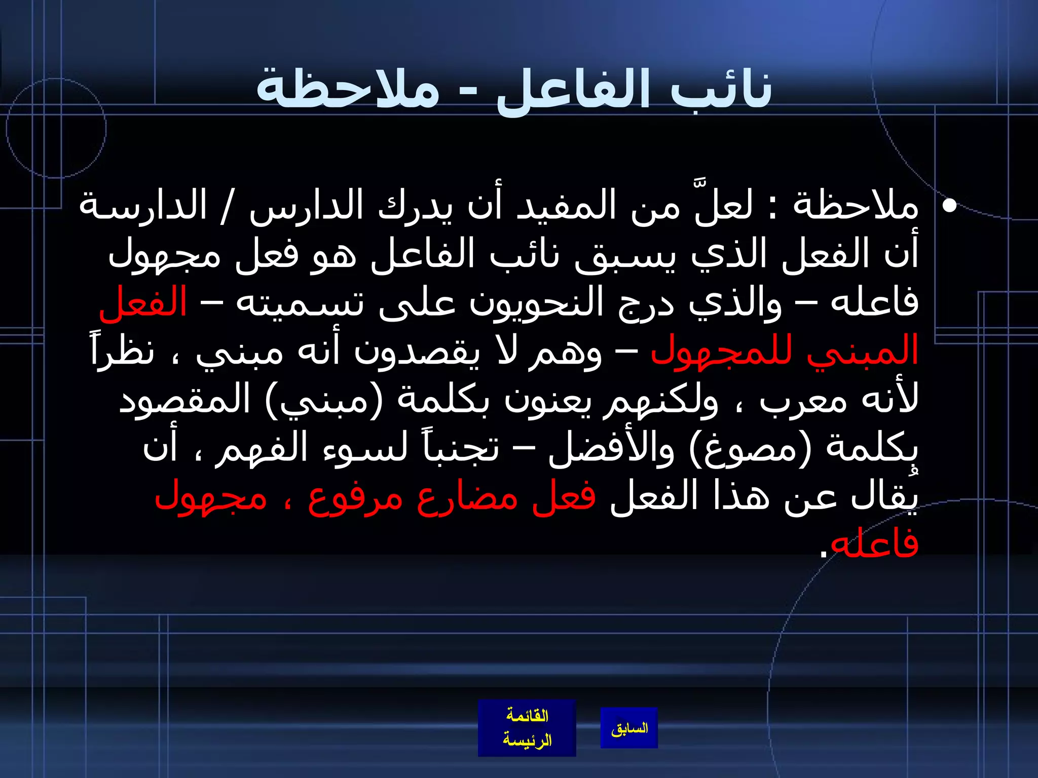 نائب الفاعل  -  ملاحظة ملاحظة  :   لعلَّ من المفيد أن يدرك الدارس  /  الدارسة أن الفعل الذي يسبق نائب الفاعل هو فعل مجهول فاعله – والذي درج النحويون على تسميته –  الفعل المبني للمجهول  – وهم لا يقصدون أنه مبني ، نظراً لأنه معرب ، ولكنهم يعنون بكلمة  ( مبني )  المقصود بكلمة  ( مصوغ )  والأفضل – تجنباً لسوء الفهم ، أن يُقال عن هذا الفعل  فعل مضارع مرفوع ، مجهول فاعله .  