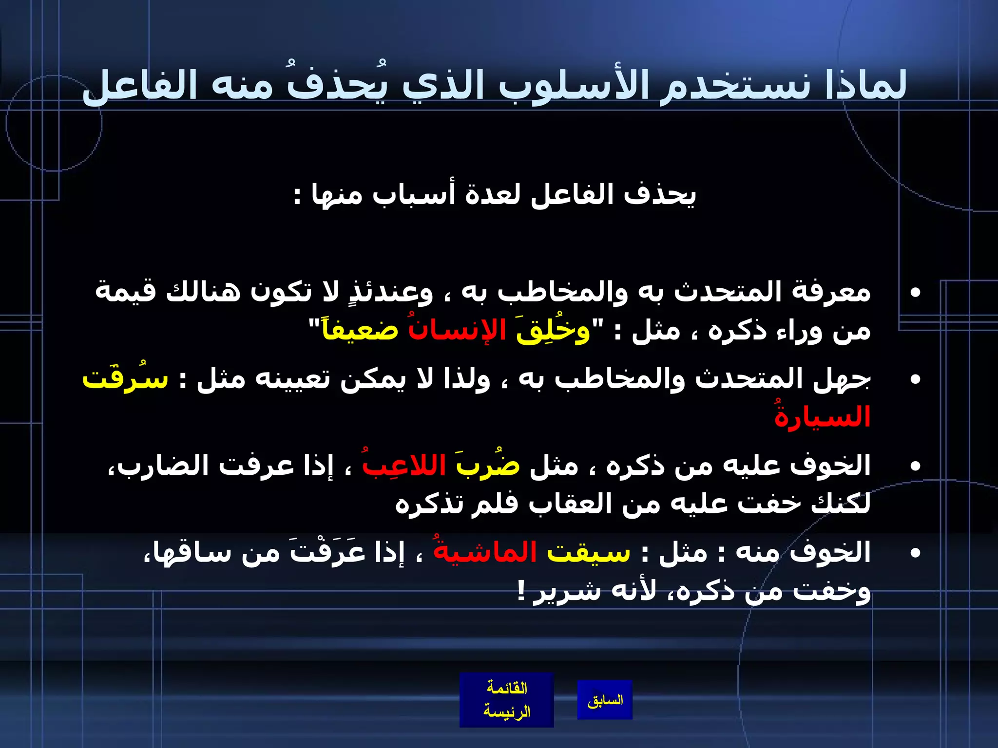 لماذا نستخدم الأسلوب الذي يُحذفُ منه الفاعل يحذف الفاعل لعدة أسباب منها  : معرفة المتحدث به والمخاطب به ، وعندئذٍ لا تكون هنالك قيمة من وراء ذكره ، مثل  : &quot; وخُلِقَ  الإنسانُ  ضعيفاً &quot;  جهل المتحدث والمخاطب به ، ولذا لا يمكن تعيينه مثل  :  سُرِقَت  السيارةُ   الخوف عليه من ذكره ، مثل  ضُرِبَ  اللاعِبُ  ، إذا عرفت الضارب، لكنك خفت عليه من العقاب فلم تذكره  الخوف منه  :  مثل  :  سيقت  الماشيةُ  ، إذا عَرَفْتَ من ساقها، وخفت من ذكره، لأنه شرير  !  