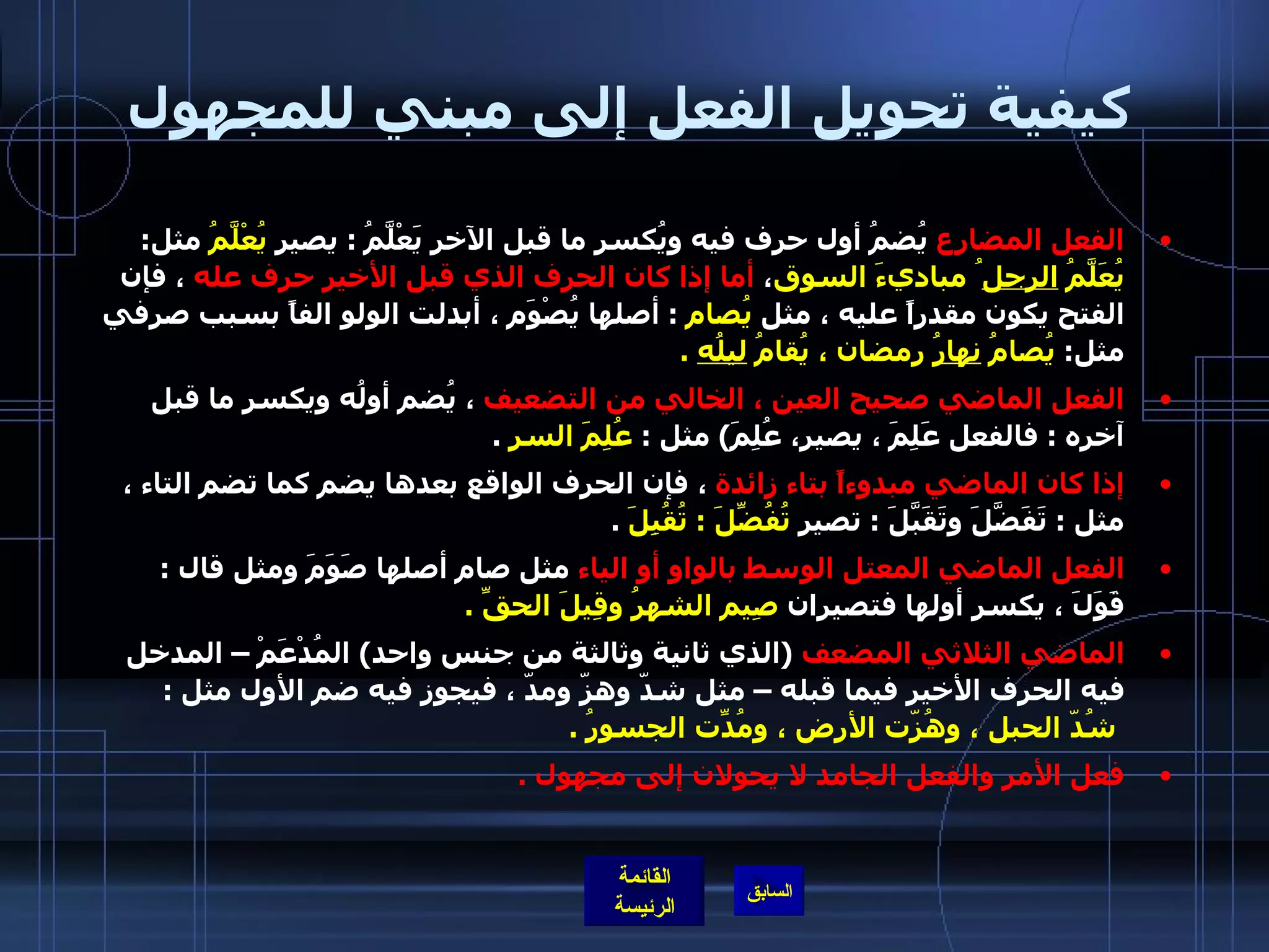 كيفية تحويل الفعل إلى مبني للمجهول الفعل المضارع  يُضمُ أول حرف فيه ويُكسر ما قبل الآخر يَعْلَّمُ  :  يصير  يُعْلَّمُ  مثل :  يُعَلَّمُ  الرجل ُ مباديءَ السوق ،  أما إذا كان الحرف الذي قبل الأخير حرف عله  ، فإن الفتح يكون مقدراً عليه ، مثل  يُصام   :  أصلها يُصْوَم ، أبدلت الولو الفاً بسبب صرفي مثل :  يُصامُ  نهارُ  رمضان ، يُقامُ  ليلُه   . الفعل الماضي صحيح العين ، الخالي من التضعيف  ، يُضم أولُه ويكسر ما قبل آخره  :  فالفعل عَلِمَ ، يصير، عُلِمَ )  مثل  :  عُلِمَ السر   . إذا كان الماضي مبدوءاً بتاء زائدة  ، فإن الحرف الواقع بعدها يضم كما تضم التاء ، مثل  :  تَفَضَّلَ وتَقَبَّلَ  :  تصير  تُفُضِّلَ  :  تُقُبِلَ   . الفعل الماضي المعتل الوسط بالواو أو الياء  مثل صام أصلها صَوَمَ ومثل قال  :  قَوَلَ ، يكسر أولها فتصيران  صِيم الشهرُ وقِيلَ الحقِّ  . الماضي الثلاثي المضعف   ( الذي ثانية وثالثة من جنس واحد )  المُدْعَمْ – المدخل فيه الحرف الأخير فيما قبله – مثل شدّ وهزّ ومدّ ، فيجوز فيه ضم الأول مثل  :   شُدّ الحبل ، وهُزّت الأرض ، ومُدّتِ الجسورُ  . فعل الأمر والفعل الجامد لا يحولان إلى مجهول  . 