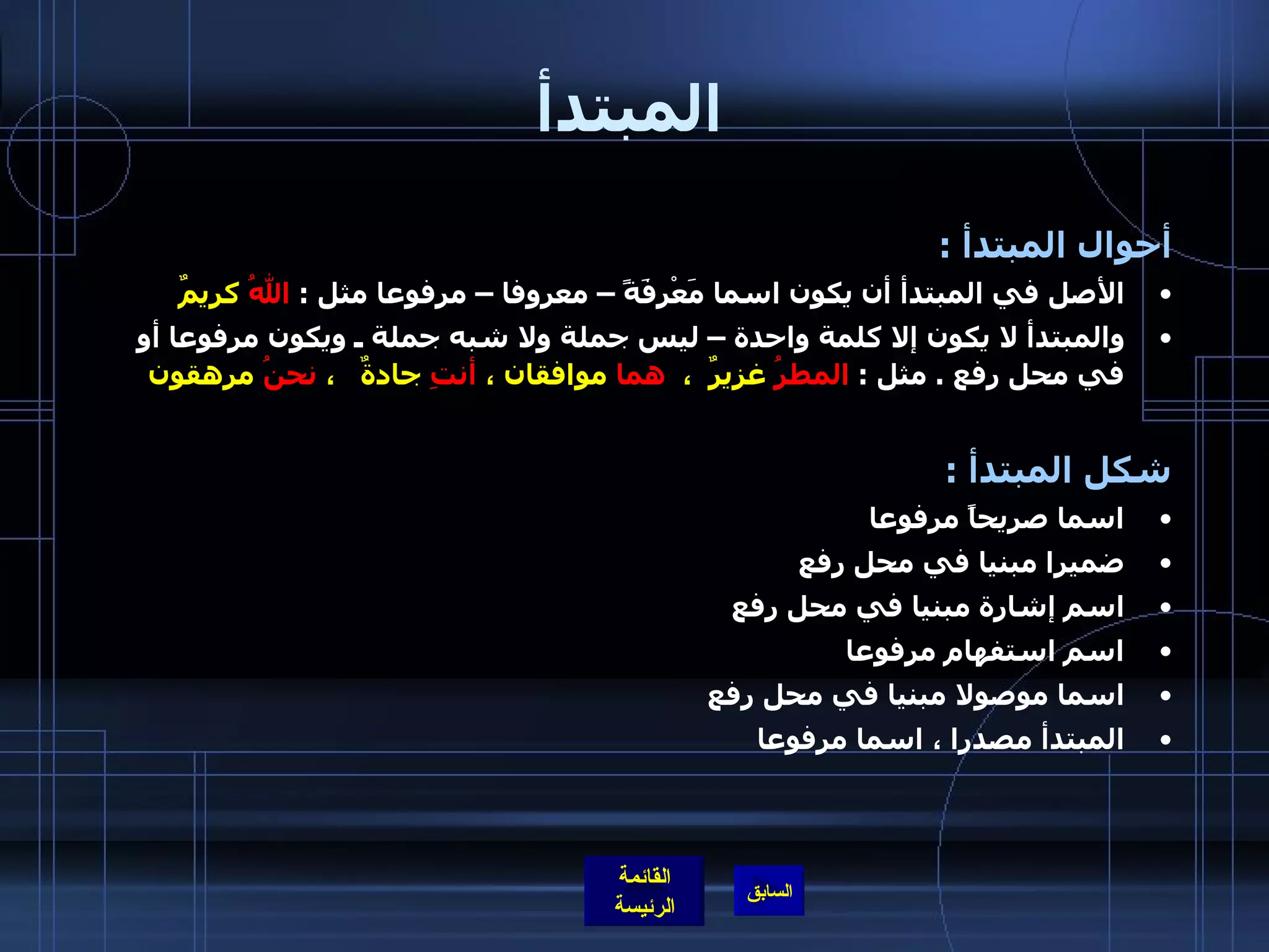 المبتدأ أحوال المبتدأ  : الأصل في المبتدأ أن يكون اسما مَعْرِفَةً – معروفا – مرفوعا مثل  :  اللهُ  كريمٌ والمبتدأ لا يكون إلا كلمة واحدة – ليس جملة ولا شبه جملة ـ ويكون مرفوعا أو في محل رفع  .  مثل  :  المطرُ  غزيرٌ  ،   هما  موافقان ،  أنتِ  جادةٌ   ،  نحنُ  مرهقون   شكل المبتدأ  : اسما صريحاً مرفوعا  ضميرا مبنيا في محل رفع  اسم إشارة مبنيا في محل رفع  اسم استفهام مرفوعا  اسما موصولا مبنيا في محل رفع  المبتدأ مصدرا ، اسما مرفوعا  